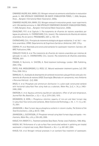 338   ESGOTO



      CAMARGO VALERO, M.A; MARA, D.D. Nitrogen removal via ammonia volatilization in maturation
      ponds. In: IWA SPECIALIST CONFERENCE ON WASTE STABILIZATION PONDS, 7, 2006, Bangkok,
      Anais…, Bangkok: International Water Association, 2006a.
      CAMARGO VALERO, M.A; MARA, D.D. Nitrogen removal in maturation ponds: tracer experiments
      with 15N-labelled ammonia. In: IWA SPECIALIST CONFERENCE ON WASTE STABILIZATION PONDS,
      7, 2006, Bangkok, Anais…, Bangkok: International Water Association, 2006b.
      CAVALCANTI, P.F.F. et al. Capítulo 3: Pós-tratamento de efluentes de reatores anaeróbios por
      lagoas de polimento. In: CHERNICHARO, C.A.L. (coord.). Pós-tratamento de efluentes de reatores
      anaeróbios. Rio de Janeiro: PROSAB/ABES, 2001. p. 105-170.
      CHERNICHARO, C.A.L. Princípios do tratamento biológico de águas residuárias. 2ª ed. Vol.1 – rea-
      tores anaeróbios. UFMG: Departamento de Engenharia Sanitária e Ambiental, 2007. 379 p.
      COOPER, P.F. et al. Reed beds and constructed wetlands for wastewater treatment. Swindon, UK:
      WRC Publications,1996.
      CORAUCCI FILHO, B. et al. Pós-tratamento de efluentes de reatores anaeróbios por sistemas de
      aplicação no solo. In: CHERNICHARO, C.A.L. (coord.). Pós-tratamento de efluentes anaeróbios.
      PROSAB, 2001.
      CRAGGS, R. Nutrients. In: SHILTON, A. Pond treatment technology. London: IWA Publishing,
      2005. 479p.
      CRITES, R.W; MIDDLEBROOKS, E.J; REED, S.C. Natural wastewater treatment systems. [s.l]: CRC
      Press, 2006. 552 p.
      DORNELAS, F.L. Avaliação do desempenho de wetlands horizontais subsuperficiais como pós-tra-
      tamento de efluentes de reatores UASB. Dissertação (Mestrado em saneamento, meio Ambiente
      e Recursos Hídricos) – [s.l], 2008.
      DRIZO, A. et al. Phosphate and ammonium distribution in a pilot-scale constructed wetland
      with horizontal subsurface flow using shale as a substrate, Water Res., [s.v], n. 34, p. 2483–
      2490, 2000.
      EMERSON, K. et al. Aqueous ammonia equilibrium calculations: effect of pH and temperature,
      Journal Fish. Res. Board Can., v. 32, n. 12), p. 2379-2383, 1975.
      GRüNEBERG, B; KERN, J. Phosphorus retention capacity of iron-ore and blast furnace slag
      in subsurface flow constructed wetlands, Water Science and Technology, v. 44, n. 11–12, p. 69–
      75, 2001.
      JOHANSSON, L. Blast furnace slag as phosphorus sorbents in column studies, The Science of the
      Total Environment, v. 229, p. 89-97, 1999.
      JOHANSSON, L.; GUSTAFSSON, J.P. Phosphate removal using blast furnace slags and opoka – me-
      chanisms, Water Res., v.34, p. 259–265, 2000.
      KADLEC, R.H; KNIGHT, R. L. Treatment wetlands. Boca Raton, Florida: Lewis Publishers, 1996. 893p.
      KASEVA, M.E. Performance of a sub-surface flow constructed wetland in polishing pre-treated
      wastewater: a tropical case study, Water Research, v. 38, n. 3, p. 681-687, 2004.
      KHALID, R.A. et al. Nitrogen removal processes in an overland flow treatment of wastewater.
 