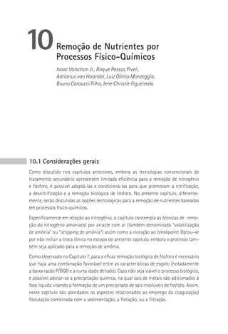 10            Remoção de Nutrientes por
              Processos Físico-Químicos
              Isaac Volschan Jr., Roque Passos Piveli,
              Adrianus van Haandel, Luiz Olinto Monteggia,
              Bruno Coraucci Filho, Iene Christie Figueiredo




10.1 Considerações gerais
Como discutido nos capítulos anteriores, embora as tecnologias convencionais de
tratamento secundário apresentem limitada eficiência para a remoção de nitrogênio
e fósforo, é possível adaptá-las e condicioná-las para que promovam a nitrificação,
a desnitrificação e a remoção biológica de fósforo. No presente capítulo, diferente-
mente, serão discutidas as opções tecnológicas para a remoção de nutrientes baseadas
em processos físico-químicos.
Especificamente em relação ao nitrogênio, o capítulo contempla as técnicas de remo-
ção do nitrogênio amoniacal por arraste com ar (também denominada “volatilização
de amônia” ou “stripping de amônia”) assim como a cloração ao breakpoint. Optou-se
por não incluir a troca iônica no escopo do presente capítulo, embora o processo tam-
bém seja aplicado para a remoção de amônia.
Como observado no Capítulo 7, para a eficaz remoção biológica de fósforo é necessário
que haja uma combinação favorável entre as características de esgoto (notadamente
a baixa razão P/DQO e a curta idade de lodo). Caso não seja viável o processo biológico,
é possível adotar-se a precipitação química, na qual sais de metais são adicionados à
fase liquida visando a formação de um precipitado de sais insolúveis de fosfato. Assim,
neste capítulo são abordados os aspectos relacionados ao emprego da coagulação/
floculação combinada com a sedimentação, a flotação, ou a filtração.
 
