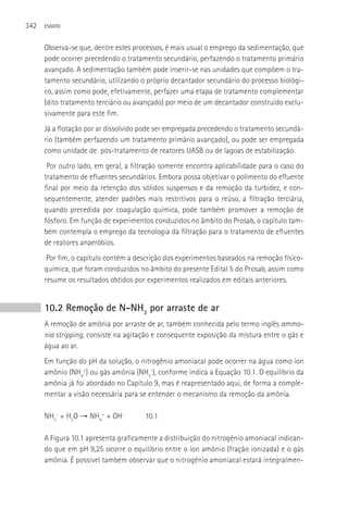342   ESGOTO



      Observa-se que, dentre estes processos, é mais usual o emprego da sedimentação, que
      pode ocorrer precedendo o tratamento secundário, perfazendo o tratamento primário
      avançado. A sedimentação também pode inserir-se nas unidades que compõem o tra-
      tamento secundário, utilizando o próprio decantador secundário do processo biológi-
      co, assim como pode, efetivamente, perfazer uma etapa de tratamento complementar
      (dito tratamento terciário ou avançado) por meio de um decantador construído exclu-
      sivamente para este fim.
      Já a flotação por ar dissolvido pode ser empregada precedendo o tratamento secundá-
      rio (também perfazendo um tratamento primário avançado), ou pode ser empregada
      como unidade de pós-tratamento de reatores UASB ou de lagoas de estabilização.
       Por outro lado, em geral, a filtração somente encontra aplicabilidade para o caso do
      tratamento de efluentes secundários. Embora possa objetivar o polimento do efluente
      final por meio da retenção dos sólidos suspensos e da remoção da turbidez, e con-
      sequentemente, atender padrões mais restritivos para o reúso, a filtração terciária,
      quando precedida por coagulação química, pode também promover a remoção de
      fósforo. Em função de experimentos conduzidos no âmbito do Prosab, o capítulo tam-
      bém contempla o emprego da tecnologia da filtração para o tratamento de efluentes
      de reatores anaeróbios.
       Por fim, o capítulo contém a descrição dos experimentos baseados na remoção físico-
      química, que foram conduzidos no âmbito do presente Edital 5 do Prosab, assim como
      resume os resultados obtidos por experimentos realizados em editais anteriores.


      10.2 Remoção de N-NH3 por arraste de ar
      A remoção de amônia por arraste de ar, também conhecida pelo termo inglês ammo-
      nia stripping, consiste na agitação e consequente exposição da mistura entre o gás e
      água ao ar.
      Em função do pH da solução, o nitrogênio amoniacal pode ocorrer na água como íon
      amônio (NH4+) ou gás amônia (NH3-), conforme indica a Equação 10.1. O equilíbrio da
      amônia já foi abordado no Capítulo 9, mas é reapresentado aqui, de forma a comple-
      mentar a visão necessária para se entender o mecanismo da remoção da amônia.

      NH3- + H2O → NH4+ + OH-          10.1

      A Figura 10.1 apresenta graficamente a distribuição do nitrogênio amoniacal indican-
      do que em pH 9,25 ocorre o equilíbrio entre o íon amônio (fração ionizada) e o gás
      amônia. é possível também observar que o nitrogênio amoniacal estará integralmen-
 