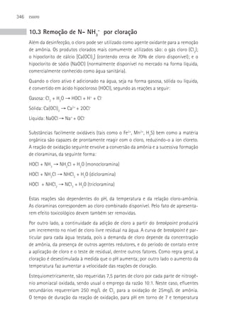 346   ESGOTO



      10.3 Remoção de N- NH3- por cloração
      Além da desinfecção, o cloro pode ser utilizado como agente oxidante para a remoção
      de amônia. Os produtos clorados mais comumente utilizados são: o gás cloro (Cl2);
      o hipoclorito de cálcio [Ca(OCl)2] (contendo cerca de 70% de cloro disponível); e o
      hipoclorito de sódio (NaOCl) (normalmente disponível no mercado na forma líquida,
      comercialmente conhecido como água sanitária).
      Quando o cloro ativo é adicionado na água, seja na forma gasosa, sólida ou líquida,
      é convertido em ácido hipocloroso (HOCl), segundo as reações a seguir:
      Gasosa: Cl2 + H2O → HOCl + H+ + Cl-
      Sólida: Ca(OCl)2 → Ca2+ + 2OCl-
      Líquida: NaOCl → Na+ + OCl-

      Substâncias facilmente oxidáveis (tais como o Fe2+, Mn2+, H2S) bem como a matéria
      orgânica são capazes de prontamente reagir com o cloro, reduzindo-o a íon cloreto.
      A reação de oxidação seguinte envolve a conversão da amônia e a sucessiva formação
      de cloraminas, da seguinte forma:
      HOCl + NH3 → NH2Cl + H2O (monocloramina)
      HOCl + NH2Cl → NHCl2 + H2O (dicloramina)
      HOCl + NHCl2 → NCl3 + H2O (tricloramina)

      Estas reações são dependentes do pH, da temperatura e da relação cloro-amônia.
      As cloraminas correspondem ao cloro combinado disponível. Pelo fato de apresenta-
      rem efeito toxicológico devem também ser removidas.
      Por outro lado, a continuidade da adição de cloro a partir do breakpoint produzirá
      um incremento no nível de cloro livre residual na água. A curva de breakpoint é par-
      ticular para cada água testada, pois a demanda de cloro depende da concentração
      de amônia, da presença de outros agentes redutores, e do período de contato entre
      a aplicação de cloro e o teste de residual, dentre outros fatores. Como regra geral, a
      cloração é desestimulada à medida que o pH aumenta; por outro lado o aumento da
      temperatura faz aumentar a velocidade das reações de cloração.
      Estequiometricamente, são requeridas 7,5 partes de cloro por cada parte de nitrogê-
      nio amoniacal oxidada, sendo usual o emprego da razão 10:1. Neste caso, efluentes
      secundários requereriam 250 mg/L de Cl2 para a oxidação de 25mg/L de amônia.
      O tempo de duração da reação de oxidação, para pH em torno de 7 e temperatura
 