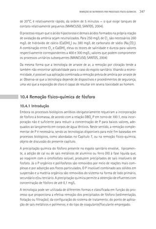 REMOçãO DE NUTRIENTES POR PROCESSOS FÍSICO-QUÍMICOS   347

de 20°C, é relativamente rápido, da ordem de 5 minutos — o que exige tanques de
contato relativamente pequenos (MANCUSO, SANTOS, 2004).
O processo requer que o ácido hipocloroso e demais ácidos formados na própria reação
de oxidação da amônia sejam neutralizados. Para 250 mg/L de Cl2 são necessários 260
mg/L de hidróxido de cálcio (Ca(OH)2) ou 380 mg/L de carbonato de sódio (Na2CO3).
A combinação entre Cl2 e Ca(OH)2 eleva os teores de salinidade e dureza para valores
respectivamente correspondentes a 400 e 300 mg/L; valores que podem comprometer
os processos unitários subsequentes (MANCUSO, SANTOS, 2004)
Da mesma forma que a tecnologia de arraste de ar, a remoção por cloração tende a
também não encontrar aplicabilidade para o caso do esgoto sanitário. Visando a econo-
micidade, é possível sua aplicação combinada a remoção prévia de amônia por arraste de
ar. Observa-se que a tecnologia depende de dispositivos e procedimentos de segurança,
uma vez que a exposição de cloro é capaz de resultar em severa toxicidade ao homem.


10.4 Remoção físico-química de fósforo
10.4.1 Introdução
Embora os processos biológicos aeróbios obrigatoriamente requeiram a incorporação
de fósforo à biomassa, de acordo com a relação DBO5:P em torno de 100:1, esta incor-
poração não é suficiente para reduzir a concentração de P para baixos valores, ade-
quados ao lançamento em corpos de água lênticos. Neste sentido, a remoção comple-
mentar de P é necessária, sendo as tecnologias disponíveis para este fim baseadas em
processos biológicos, como abordadas no Capítulo 7, ou na remoção físico-química,
objeto de discussão do presente capítulo.
A precipitação química do fósforo presente no esgoto sanitário envolve, tipicamen-
te, a adição de cal ou de sais metálicos de alumínio ou ferro (III) à fase liquida que,
ao reagirem com o ortofosfato solúvel, produzem precipitados de sais insolúveis de
fosfato. Já o P orgânico e polifosfatos são removidos por meio de reações mais com-
plexas e por adsorção aos flocos particulados. O P insolúvel combinado aos sólidos em
suspensão e a matéria orgânica são removidos do sistema na forma de lodo primário,
secundário e/ou terciário. A precipitação química permite a obtenção de efluentes com
concentração de fósforo de até 0,1 mg/L.
A tecnologia pode ser utilizada de diferentes formas e classificada em função do pro-
cesso que proporciona a efetiva remoção dos precipitados de fósforo (sedimentação,
flotação ou filtração); da configuração do sistema de tratamento; do ponto de aplica-
ção de sais metálicos e polímeros; e do tipo de coagulante/floculante empregado.
 