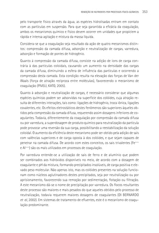 REMOçãO DE NUTRIENTES POR PROCESSOS FÍSICO-QUÍMICOS   353

pelo transporte físico através da água, as espécies hidrolisadas entram em contato
com as partículas em suspensão. Para que seja garantida a eficácia da coagulação,
ambos os mecanismos químico e físico devem ocorrer em unidades que propiciem a
rápida e intensa agitação e mistura da massa líquida.
Considera-se que a coagulação seja resultado da ação de quatro mecanismos distin-
tos: compressão da camada difusa, adsorção e neutralização de cargas, varredura,
adsorção e formação de pontes de hidrogênio.
Quanto à compressão da camada difusa, consiste na adição de íons de carga con-
trária à das partículas coloidais, causando um aumento na densidade das cargas
da camada difusa, diminuindo a esfera de influência das partículas e ocorrendo a
compressão desta camada. Esta condição resulta na elevação das forças de Van der
Waals (força de atração recíproca entre moléculas), favorecendo o mecanismo de
coagulação (PIVELI, KATO, 2005).
Quanto à adsorção e neutralização de cargas, é necessário considerar que algumas
espécies químicas podem ser adsorvidas na superfície dos colóides, cuja atração re-
sulta de diferentes interações, tais como: ligações de hidrogênio, troca iônica, ligações
covalentes, etc. Os efeitos eletrostáticos destes fenômenos são superiores àqueles ob-
tidos pela compressão da camada difusa, requerendo assim dosagens inferiores de co-
agulantes. Todavia, diferentemente da coagulação por compressão da camada difusa
ou por varredura, a superdosagem de produto químico para neutralização da partícula
pode provocar uma reversão da sua carga, possibilitando a reestabilização da solução
coloidal. O aumento da eficiência deste mecanismo pode ser obtido pela adição de sais
com valências superiores e de carga oposta à dos colóides, e que sejam capazes de
penetrar na camada difusa. De acordo com estes conceitos, os sais trivalentes (Fe+++
e Al+++) são os mais utilizados em processos de coagulação.
Por varredura entende-se a utilização de sais de ferro e de alumínio que podem
ser combinados aos hidróxidos disponíveis no meio, de acordo com a dosagem de
coagulante e pH da mistura, formando precipitados insolúveis, de carga positiva e ele-
vado peso molecular. Não apenas isto, mas os colóides presentes na solução funcio-
nam como núcleos aglutinadores destes precipitados, seja por neutralização ou por
aprisionamento, favorecendo sua remoção por sedimentação, flotação ou filtração.
A este mecanismo dá-se o nome de precipitação por varredura. Os flocos resultantes
deste processo são maiores e mais pesados do que aqueles obtidos pelo processo de
neutralização, todavia requerem maiores dosagens de coagulantes (DI BERNARDO
et al, 2002). Em sistemas de tratamento de efluentes, este é o mecanismo de coagu-
lação predominante.
 