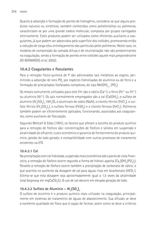 354   ESGOTO



      Quanto à adsorção e formação de pontes de hidrogênio, considera-se que alguns pro-
      dutos naturais ou sintéticos, também conhecidos como polieletrólitos ou polímeros,
      caracterizam-se por uma grande cadeia molecular, composta por grupos carregados
      eletricamente. Estes produtos podem ser utilizados como eficientes auxiliares a coa-
      gulantes, já que podem ser adsorvidos pela superfície dos colóides, promovendo então
      a redução de carga e/ou entrelaçamento das partículas pelos polímeros. Neste caso, os
      modelos de compressão da camada difusa e de neutralização não são predominantes
      na coagulação, sendo a formação de pontes entre colóides aquele mais preponderante
      (DI BERNARDO et al, 2002).

      10.4.3 Coagulantes e floculantes
      Para a remoção físico-química de P são adicionados sais metálicos ao esgoto, per-
      mitindo a adsorção de íons PO4 por espécies hidrolisadas de alumínio ou de ferro e a
      formação de precipitados fosfatados complexos, do tipo Me(OH)3-x (PO4).
      Os metais comumente utilizados para este fim são o cálcio (Ca2+), o ferro (Fe2+ ou Fe3+)
      ou alumínio (Al3+). Os sais normalmente empregados são a cal (Ca(OH)2), o sulfato de
      alumínio (Al2(SO4)3.18H2O), o aluminato de sódio (NaAl), o cloreto férrico (FeCl3), o sul-
      fato férrico (Fe2(SO4)3), o sulfato ferroso (FeSO4) e o cloreto ferroso (FeCl2). Polímeros
      também podem ser eficientemente aplicados, funcionando, associados aos coagulan-
      tes, como auxiliares de floculação.
      Segundo Metcalf & Eddy (1991), os fatores que afetam a escolha do produto químico
      para a remoção de fósforo são: concentrações de fósforo e sólidos em suspensão e
      alcalinidade do afluente; custo econômico e garantia de fornecimento do produto quí-
      mico; gestão do lodo gerado; e compatibilidade com outros processos de tratamento
      existentes na ETE.

      10.4.3.1 Cal
      Na precipitação com cal hidratada, suspensão mais econômica sob o ponto de vista finan-
      ceiro, a remoção do fósforo ocorre segundo a forma de hidroxi-apatita (Ca5(OH)4(PO4)2).
      Paralelo à remoção de fósforo ocorre também a precipitação de carbonato de cálcio, o
      que acarreta no aumento da dosagem de cal para águas ricas em bicarbonato (HCO3-).
      Estima-se que esta dosagem seja aproximadamente igual a 1,5 vezes da alcalinidade
      total (expressa em mgCaCO3/L). O uso de cal decorre em elevada geração de lodo.

      10.4.3.2 Sulfato de Alumínio - Al2(SO4)3
      O sulfato de alumínio é o produto químico mais utilizado na coagulação, principal-
      mente em sistemas de tratamento de águas de abastecimento. Sua difusão se deve
      à excelente qualidade do floco que é capaz de formar, assim como se deve a critérios
 