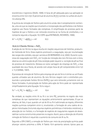 REMOçãO DE NUTRIENTES POR PROCESSOS FÍSICO-QUÍMICOS   355

econômicos e logísticos (SILVA, 1999). A faixa de pH adequada para sua aplicação se
encontra entre 5,0 e 8,0. O percentual de alumina (Al2O3) contido no sulfato de alumí-
nio alcança 8%.
A química da remoção de fósforo pelo alumínio ainda não é completamente conheci-
da, uma vez que as reações que envolvem a incorporação dos polifosfatos e do fósforo
orgânico aos flocos formados são complexas. A simplificação do processo parte da
hipótese de que o fósforo a ser removido encontra-se na forma de ortofosfato, e se
comporta segundo a Equação 10.3 (EPA apud REYNOLDS, RICHARDS, 1996).
Al+3 + HnPO43 – n ― AlPO4↓ + nH+        10.3


10.4.3.3 Cloreto Férrico – FeCl3
A adição do íon férrico na água resulta em reações sequenciais de hidrólise, produzin-
do hidróxido de ferro. Estas espécies promovem a coagulação, seja por neutralização
das cargas dos colóides, seja por varredura (DI BERNARDO et al, 2002). Durante o pro-
cesso de coagulação com FeCl3, em função da interação dos íons férricos com o meio,
observa-se a diminuição do pH. Esta condição pode requerer a correção do pH ao final
do processo de tratamento. Destaca-se como vantagem do emprego do FeCl3, a boa
qualidade dos seus flocos, de acordo com ampla faixa de pH compreendido entre 5,0
e 11,0 (VIANA, 1997).
O processo de remoção de fósforo pelo emprego de sais de ferro é similar ao verificado
quando utilizados sais de alumínio. Os íons férricos reagem com o ortofosfato pro-
duzindo o precipitado fosfato férrico (FePO4), que será removido juntamente com os
flocos formados. A precipitação do fosfato pela ação do ferro pode ser representada
simplificadamente pela Equação 10.4 a seguir:
Fe+3 + Hn PO43-n ― FePO4↓ + nH+         10.4

Na verdade, as reações entre Al ou Fe e os íons PO4- presentes no esgoto são mais
complexas do que representam as equações anteriormente apresentadas. O que se
observa, de fato, é que, quando um sal de Al ou Fe é adicionado ao esgoto, diferentes
reações químicas competem entre si, envolvendo: a formação de uma cadeia de es-
pécies hidrolisadas (incluindo algumas espécies poliméricas e hidróxidos metálicos); a
adsorção do íon fosfato; e a formação de espécies de coagulantes capazes de deses-
tabilizar outros constituintes presentes no esgoto. Assim, para a obtenção de eficiente
remoção de fósforo é requerido o aumento do consumo de Al ou Fe.
Segundo a EPA (1987), a remoção de fósforo por meio da precipitação química pode
alcançar valores próximos a 95%. A Tabela 10.4 apresenta valores típicos para as
 