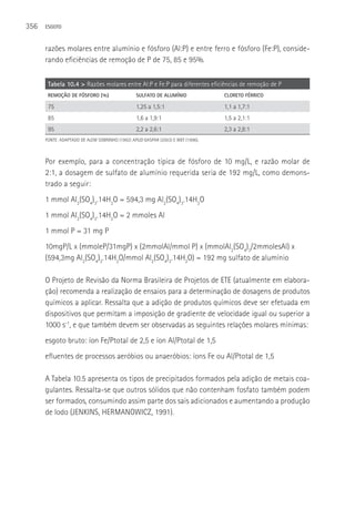 356   ESGOTO



      razões molares entre alumínio e fósforo (Al:P) e entre ferro e fósforo (Fe:P), conside-
      rando eficiências de remoção de P de 75, 85 e 95%.

       Tabela 10.4 > Razões molares entre Al:P e Fe:P para diferentes eficiências de remoção de P
       REMOçãO DE FóSFORO (%)                   SULFATO DE ALUMíNIO              CLORETO FéRRICO

       75                                       1,25 a 1,5:1                     1,1 a 1,7:1
       85                                       1,6 a 1,9:1                      1,5 a 2,1:1
       95                                       2,2 a 2,6:1                      2,3 a 2,8:1
      FONTE: ADAPTADO DE ALEM SOBRINHO (1992) APUD GASPAR (2003) E WEF (1996).



      Por exemplo, para a concentração típica de fósforo de 10 mg/L, e razão molar de
      2:1, a dosagem de sulfato de alumínio requerida seria de 192 mg/L, como demons-
      trado a seguir:
      1 mmol Al2(SO4)3.14H2O = 594,3 mg Al2(SO4)3.14H2O
      1 mmol Al2(SO4)3.14H2O = 2 mmoles Al
      1 mmol P = 31 mg P
      10mgP/L x (mmoleP/31mgP) x (2mmolAl/mmol P) x (mmolAl2(SO4)3/2mmolesAl) x
      (594,3mg Al2(SO4)3.14H2O/mmol Al2(SO4)3.14H2O) = 192 mg sulfato de alumínio

      O Projeto de Revisão da Norma Brasileira de Projetos de ETE (atualmente em elabora-
      ção) recomenda a realização de ensaios para a determinação de dosagens de produtos
      químicos a aplicar. Ressalta que a adição de produtos químicos deve ser efetuada em
      dispositivos que permitam a imposição de gradiente de velocidade igual ou superior a
      1000 s-1, e que também devem ser observadas as seguintes relações molares mínimas:
      esgoto bruto: íon Fe/Ptotal de 2,5 e íon Al/Ptotal de 1,5
      efluentes de processos aeróbios ou anaeróbios: íons Fe ou Al/Ptotal de 1,5

      A Tabela 10.5 apresenta os tipos de precipitados formados pela adição de metais coa-
      gulantes. Ressalta-se que outros sólidos que não contenham fosfato também podem
      ser formados, consumindo assim parte dos sais adicionados e aumentando a produção
      de lodo (JENKINS, HERMANOWICZ, 1991).
 