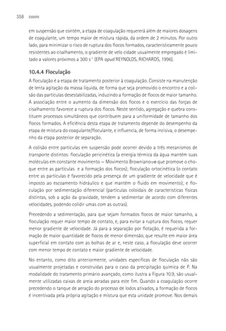 358   ESGOTO



      em suspensão que contém, a etapa de coagulação requererá além de maiores dosagens
      de coagulante, um tempo maior de mistura rápida, da ordem de 2 minutos. Por outro
      lado, para minimizar o risco de ruptura dos flocos formados, caracteristicamente pouco
      resistentes ao cisalhamento, o gradiente de velo cidade usualmente empregado é limi-
      tado a valores próximos a 300 s-1 (EPA apud REYNOLDS, RICHARDS, 1996).

      10.4.4 Floculação
      A floculação é a etapa de tratamento posterior à coagulação. Consiste na manutenção
      de lenta agitação da massa líquida, de forma que seja promovido o encontro e a coli-
      são das partículas desestabilizadas, induzindo a formação de flocos de maior tamanho.
      A associação entre o aumento da dimensão dos flocos e o exercício das forças de
      cisalhamento favorece a ruptura dos flocos. Neste sentido, agregação e quebra cons-
      tituem processos simultâneos que contribuem para a uniformidade de tamanho dos
      flocos formados. A eficiência desta etapa de tratamento depende do desempenho da
      etapa de mistura do coagulante/floculante, e influencia, de forma incisiva, o desempe-
      nho da etapa posterior de separação.
      A colisão entre partículas em suspensão pode ocorrer devido a três mecanismos de
      transporte distintos: floculação pericinética (a energia térmica da água mantém suas
      moléculas em constante movimento — Movimento Browniano―, o que promove o cho-
      que entre as partículas e a formação dos flocos); floculação ortocinética (o contato
      entre as partículas é favorecido pela presença de um gradiente de velocidade que é
      imposto ao escoamento hidráulico e que mantém o fluido em movimento); e flo-
      culação por sedimentação diferencial (partículas coloidais de características físicas
      distintas, sob a ação da gravidade, tendem a sedimentar de acordo com diferentes
      velocidades, podendo colidir umas com as outras).
      Precedendo a sedimentação, para que sejam formados flocos de maior tamanho, a
      floculação requer maior tempo de contato, e, para evitar a ruptura dos flocos, requer
      menor gradiente de velocidade. Já para a separação por flotação, é requerida a for-
      mação de maior quantidade de flocos de menor dimensão, que resulte em maior área
      superficial em contato com as bolhas de ar e, neste caso, a floculação deve ocorrer
      com menor tempo de contato e maior gradiente de velocidade.
      No entanto, como dito anteriormente, unidades específicas de floculação não são
      usualmente projetadas e construídas para o caso da precipitação química de P. Na
      modalidade do tratamento primário avançado, como ilustra a Figura 10.9, são usual-
      mente utilizadas caixas de areia aeradas para este fim. Quando a coagulação ocorre
      precedendo o tanque de aeração do processo de lodos ativados, a formação de flocos
      é incentivada pela própria agitação e mistura que esta unidade promove. Nos demais
 