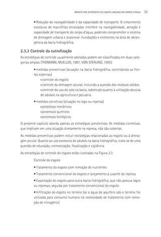 IMPACTO DOS NUTRIENTES DO ESGOTO LANçADO EM CORPOS D’áGUA   35

         • Redução da navegabilidade e da capacidade de transporte. O crescimento
         excessivo de macrófitas enraizadas interfere na navegabilidade, aeração e
         capacidade de transporte do corpo d’água, podendo comprometer o sistema
         de drenagem urbana e ocasionar inundações e enchentes na área de abran-
         gência da bacia hidrográfica.

2.3.3 Controle da eutrofização
As estratégias de controle usualmente adotadas podem ser classificadas em duas cate-
gorias amplas (THOMANN; MUELLER, 1987; VON SPERLING, 1995):
         • medidas preventivas (atuação na bacia hidrográfica, controlando as fon-
         tes externas)
              • controle do esgoto

              • controle da drenagem pluvial, incluindo a questão dos resíduos sólidos

              • controle do uso do solo na bacia, sobretudo quanto à utilização abusiva

              de adubos na agricultura e pecuária.
         • medidas corretivas (atuação no lago ou represa)
             • processos mecânicos

             • processos químicos

             • processos biológicos

O presente capítulo aborda apenas as estratégias preventivas. As medidas corretivas,
que implicam em uma atuação diretamente na represa, não são cobertas.
As medidas preventivas podem incluir estratégias relacionadas ao esgoto ou à drena-
gem pluvial. Quanto ao uso excessivo de adubos na bacia hidrográfica, trata-se de uma
questão de educação, normatização, fiscalização e vigilância.
As estratégias de controle do esgoto estão ilustradas na Figura 2.3.
         Controle do esgoto
         • Tratamento do esgoto com remoção de nutrientes
         • Tratamento convencional do esgoto e lançamento à jusante da represa
         • Exportação do esgoto para outra bacia hidrográfica, que não possua lagos
         ou represas, seguida por tratamento convencional do esgoto
         • Infiltração do esgoto no terreno (se a água do aquífero sob o terreno for
         utilizada para consumo humano há necessidade de tratamento com remo-
         ção de nitrogênio)
 
