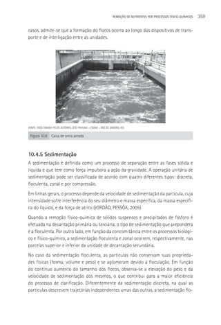 REMOçãO DE NUTRIENTES POR PROCESSOS FÍSICO-QUÍMICOS   359

casos, admite-se que a formação do flocos ocorra ao longo dos dispositivos de trans-
porte e de interligação entre as unidades.




FONTE: FOTO TIRADA PELOS AUTORES. (ETE PAVUNA – CEDAE – RIO DE JANEIRO, RJ).

 Figura 10.9      Caixa de areia aerada



10.4.5 Sedimentação
A sedimentação é definida como um processo de separação entre as fases sólida e
liquida e que tem como força impulsora a ação da gravidade. A operação unitária de
sedimentação pode ser classificada de acordo com quatro diferentes tipos: discreta,
floculenta, zonal e por compressão.
Em linhas gerais, o processo depende da velocidade de sedimentação da partícula, cuja
intensidade sofre interferência do seu diâmetro e massa específica, da massa específi-
ca do líquido, e da força de atrito (JORDãO, PESSôA, 2005).
Quando a remoção físico-química de sólidos suspensos e precipitados de fósforo é
efetuada na decantação primária ou terciária, o tipo de sedimentação que prepondera
é a floculenta. Por outro lado, em função da concomitância entre os processos biológi-
co e físico-químico, a sedimentação floculenta e zonal ocorrem, respectivamente, nas
parcelas superior e inferior da unidade de decantação secundária.
No caso da sedimentação floculenta, as partículas não conservam suas proprieda-
des físicas (forma, volume e peso) e se aglomeram devido à floculação. Em função
do contínuo aumento do tamanho dos flocos, observa-se a elevação do peso e da
velocidade de sedimentação dos mesmos, o que contribui para a maior eficiência
do processo de clarificação. Diferentemente da sedimentação discreta, na qual as
partículas descrevem trajetórias independentes umas das outras, a sedimentação flo-
 