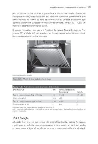 REMOçãO DE NUTRIENTES POR PROCESSOS FÍSICO-QUÍMICOS           361

pelo encontro e choque entre estas partículas e a estrutura de lamelas. Quanto aos
tipos placa ou tubo, estes dispositivos são instalados contígua e paralelamente e de
forma inclinada no interior da zona de sedimentação da unidade. Dispositivos tipo
“colméia” são também utilizados em decantadores lamelares. A Figura 10.11 ilustra um
modelo de decantação lamelar de placas.
De acordo com valores que sugere o Projeto de Revisão da Norma Brasileira de Pro-
jetos de ETE, a Tabela 10.6 indica parâmetros de projeto para o dimensionamento de
decantadores convencionais e lamelares.




FONTE: FOTO TIRADA PELOS AUTORES.

 Figura 10.11     Modelo de decantação lamelar de placas



 Tabela 10.6 > Parâmetros de projeto de unidades de decantação
 CARACTERíSTICAS                                                 CEPT       DECANTAçãO SECUNDÁRIA
                                                                            Convencional                  Lamelar
 Taxa de escoamento superficial (m³/m².dia)                      <90        24 e 40 1
                                                                                                          35 a 802
 Altura mínima (m)                                               >3,5       >3,5                          -
 Taxa de escoamento no vertedor (m³/m.d)                         <500       < 380                         -
 Tempo de detenção (h)                                           -          >1,53                         -
FONTE: ABNT - PROJETO DE REVISãO DA NORMA BRASILEIRA DE PROJETOS DE ETE.
ONDE: 1 PARA PRECIPITAçãO QUÍMICA DE P, EM FUNçãO DO USO, OU NãO, DE POLIELETRóLITO / 2 EM FUNçãO DA CONCENTRAçãO DE SST
AFLUENTE / 3 PARA QMéDIA




10.4.6 Flotação
A flotação é um processo que envolve três fases: sólida, líquida e gasosa. No caso do
esgoto, pode ser definida como um processo de separação entre as partículas sólidas
em suspensão e a água, alcançado por meio do empuxo promovido pela adesão de
 
