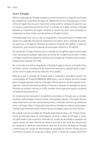 364   ESGOTO



      10.4.7 Filtração
      Embora a operação de filtração componha convencionalmente a etapa de clarificação
      das estações de tratamento de águas de abastecimento, seu emprego para o trata-
      mento de esgoto não é usual e recorrente, sendo somente utilizada em casos em que
      se requeira o polimento do efluente final e a remoção de P. Neste sentido, a filtração
      aplicada ao tratamento do esgoto sanitário se caracteriza como uma tecnologia de
      tratamento terciário, sendo usual denominá-la filtração terciária.
      A filtração pode fazer uso, ou não, de coagulantes e floculantes para a remoção dos
      sólidos em suspensão efluentes do tratamento secundário. Sem o emprego de produ-
      tos químicos, a filtração de efluentes secundários contendo 30 mgSST/L, é capaz de,
      tipicamente, gerar efluentes segundo concentrações inferiores a 10 mgSST/L.
      Por apresentar limitada eficiência para a remoção de nitrogênio orgânico particulado
      e por não propiciar qualquer ação sobre as formas de nitrogênio amoniacal e nitrato,
      a filtração usualmente apresenta eficiências de remoção de nitrogênio total compre-
      endidas entre somente 20 e 40%.
      Por outro lado, com prévia coagulação, a filtração é capaz promover a remoção eficaz
      de fósforo solúvel remanescente do tratamento secundário, possibilitando a obten-
      ção de concentrações efluentes inferiores até 0,1mgP/L.
      Observa-se que o emprego da filtração após o tratamento secundário consiste em
      recomendação do Prosab (FLORENCIO, 2006) para o uso de esgoto sanitário tratado
      para a irrigação agrícola irrestrita. A filtração oferece garantia sanitária quanto a limi-
      tação de 1 ovos de helminto/L presente no efluente e, baseada na obtenção de valores
      efluentes de turbidez inferiores a 5 NTU, também oferece garantia quanto a ausência
      de (oo)cistos de protozoários.
      Os mecanismos de transporte e de aderência envolvidos na filtração são: a retenção
      mecânica, sedimentação, impacto inercial, interceptação, adesão, e floculação. Embora
      estes mecanismos ocorram concomitantemente, a retenção mecânica se caracteriza
      como o principal deles. é responsável pela efetiva retenção de material particulado e
      coloidal cujas dimensões sejam maiores do que os espaços vazios do meio filtrante.
      Na unidade ocorrem as etapas de filtração, propriamente ditas, e de limpeza (comu-
      mente denominada etapa de retrolavagem). Durante a etapa de filtração, o mate-
      rial particulado é continuamente removido em função da percolação e passagem do
      esgoto através do meio filtrante de material granular e por meio dos mecanismos
      de transporte e aderência anteriormente descritos. O término da etapa de filtração
      é determinado em função da deterioração da qualidade do efluente filtrado e/ou do
      incremento da perda de carga da unidade, sendo o tempo de duração decorrente
 