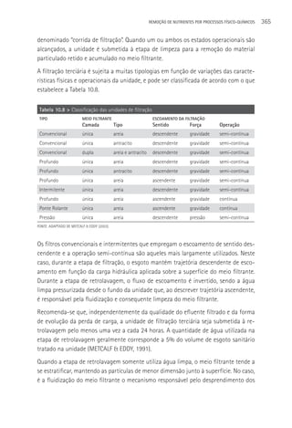 REMOçãO DE NUTRIENTES POR PROCESSOS FÍSICO-QUÍMICOS   365

denominado “corrida de filtração”. Quando um ou ambos os estados operacionais são
alcançados, a unidade é submetida à etapa de limpeza para a remoção do material
particulado retido e acumulado no meio filtrante.
A filtração terciária é sujeita a muitas tipologias em função de variações das caracte-
rísticas físicas e operacionais da unidade, e pode ser classificada de acordo com o que
estabelece a Tabela 10.8.

 Tabela 10.8 > Classificação das unidades de filtração
 TIPO                    MEIO FILTRANTE                          ESCOAMENTO DA FILTRAçãO
                         Camada             Tipo                 Sentido           Força          Operação
 Convencional            única              areia                descendente       gravidade      semi-contínua
 Convencional            única              antracito            descendente       gravidade      semi-contínua
 Convencional            dupla              areia e antracito    descendente       gravidade      semi-contínua
 Profundo                única              areia                descendente       gravidade      semi-contínua
 Profundo                única              antracito            descendente       gravidade      semi-contínua
 Profundo                única              areia                ascendente        gravidade      semi-contínua
 Intermitente            única              areia                descendente       gravidade      semi-contínua
 Profundo                única              areia                ascendente        gravidade      contínua
 Ponte Rolante           única              areia                ascendente        gravidade      contínua
 Pressão                 única              areia                descendente       pressão        semi-contínua
FONTE: ADAPTADO DE METCALF & EDDY (2003).



Os filtros convencionais e intermitentes que empregam o escoamento de sentido des-
cendente e a operação semi-contínua são aqueles mais largamente utilizados. Neste
caso, durante a etapa de filtração, o esgoto mantém trajetória descendente de esco-
amento em função da carga hidráulica aplicada sobre a superfície do meio filtrante.
Durante a etapa de retrolavagem, o fluxo de escoamento é invertido, sendo a água
limpa pressurizada desde o fundo da unidade que, ao descrever trajetória ascendente,
é responsável pela fluidização e consequente limpeza do meio filtrante.
Recomenda-se que, independentemente da qualidade do efluente filtrado e da forma
de evolução da perda de carga, a unidade de filtração terciária seja submetida à re-
trolavagem pelo menos uma vez a cada 24 horas. A quantidade de água utilizada na
etapa de retrolavagem geralmente corresponde a 5% do volume de esgoto sanitário
tratado na unidade (METCALF & EDDY, 1991).
Quando a etapa de retrolavagem somente utiliza água limpa, o meio filtrante tende a
se estratificar, mantendo as partículas de menor dimensão junto à superfície. No caso,
é a fluidização do meio filtrante o mecanismo responsável pelo desprendimento dos
 