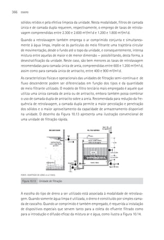 366   ESGOTO



      sólidos retidos e pela efetiva limpeza da unidade. Nesta modalidade, filtros de camada
      única e de camada dupla requerem, respectivamente, o emprego de taxas de retrola-
      vagem compreendidas entre 2.300 e 2.600 m³/m².d e 1.200 e 1.800 m³/m².d.
      Quando a retrolavagem também emprega o ar comprimido conjunta e simultanea-
      mente à água limpa, impõe-se às partículas do meio filtrante uma trajetória circular
      de movimentação, desde o fundo até o topo da unidade, e consequentemente, intensa
      mistura entre aquelas de maior e de menor dimensão — possibilitando, desta forma, a
      desestratificação da unidade. Neste caso, são bem menores as taxas de retrolavagem
      recomendadas para camada única de areia, compreendidas entre 600 e 1.200 m³/m².d,
      assim como para camada única de antracito, entre 400 e 900 m³/m².d.
      As características físicas e operacionais das unidades de filtração semi-contínua e de
      fluxo descendente podem ser diferenciadas em função dos tipos e da quantidade
      de meio filtrante utilizado. O modelo de filtro terciário mais empregado é aquele que
      utiliza uma única camada de areia ou de antracito, embora também possa combinar
      o uso de camada dupla de antracito sobre a areia. Recomendada para redução da fre-
      quência de retrolavagem, a camada dupla permite a maior percolação e penetração
      dos sólidos e o maior aproveitamento da capacidade de armazenamento disponível
      na unidade. O desenho da Figura 10.13 apresenta uma ilustração convencional de
      uma unidade de filtração rápida.




      FONTE: ADAPTADO DE JONG et al (1993).

       Figura 10.13      Unidade de filtração



      A escolha do tipo de dreno a ser utilizado está associada à modalidade de retrolava-
      gem. Quando somente água limpa é utilizada, o dreno é constituído por simples cama-
      da de cascalho. Quando ar comprimido é também empregado, é requerida a instalação
      de dispositivos especiais que servem tanto para a coleta do efluente filtrado como
      para a introdução e difusão eficaz da mistura ar e água, como ilustra a Figura 10.14.
 