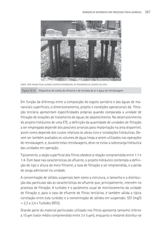 REMOçãO DE NUTRIENTES POR PROCESSOS FÍSICO-QUÍMICOS   367




FONTE: FOTO TIRADA PELOS AUTORES (CENTRO EXPERIMENTAL DE TRATAMENTO DE ESGOTOS DA UFRJ).

 Figura 10.14     Dispositivo de coleta do efluente e de entrada de ar e água de retrolavagem


Em função da diferença entre a composição do esgoto sanitário e das águas de ma-
nanciais superficiais, o dimensionamento, projeto e condições operacionais da filtra-
ção terciária apresentam especificidades próprias quando comparada a unidade de
filtração de estações de tratamento de águas de abastecimento. No desenvolvimento
do projeto hidráulico de uma ETE, a definição da quantidade de unidades de filtração
a ser empregada depende dos possíveis arranjos para implantação na área disponível,
assim como depende dos custos relativos às obras civis e instalações hidráulicas. De-
vem ser também avaliados os volumes de água limpa a serem utilizados nas operações
de retrolavagem, e, durante estas retrolavagens, deve-se evitar a sobrecarga hidráulica
das unidades em operação.
Tipicamente, a seção superficial dos filtros obedece à relação compreendida entre 1:1 e
1:4. Com base nas características do afluente, o projeto hidráulico contempla a defini-
ção do tipo e altura do meio filtrante, a taxa de filtração a ser empreendida, e a perda
de carga admissível na unidade.
A concentração de sólidos suspensos bem como a estrutura, o tamanho e a distribui-
ção das partículas são as características do afluente que, principalmente, intervêm no
processo de filtração. A turbidez é o parâmetro usual de monitoramento da unidade
de filtração e, para o caso de efluente de filtros terciários, é também válida a típica
correlação entre esta turbidez e a concentração de sólidos em suspensão: SST (mg/l)
= 2,3 a 2,4 x Turbidez (NTU).
Grande parte do material particulado utilizado nos filtros apresenta tamanho inferior
a 15 µm (valor médio compreendido entre 3 e 5 µm), enquanto o restante distribui-se
 