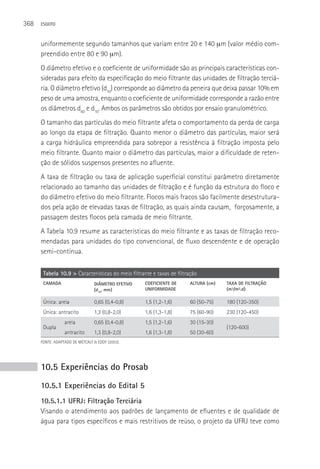 368   ESGOTO



      uniformemente segundo tamanhos que variam entre 20 e 140 µm (valor médio com-
      preendido entre 80 e 90 µm).
      O diâmetro efetivo e o coeficiente de uniformidade são as principais características con-
      sideradas para efeito da especificação do meio filtrante das unidades de filtração terciá-
      ria. O diâmetro efetivo (d10) corresponde ao diâmetro da peneira que deixa passar 10% em
      peso de uma amostra, enquanto o coeficiente de uniformidade corresponde a razão entre
      os diâmetros d60 e d10. Ambos os parâmetros são obtidos por ensaio granulométrico.
      O tamanho das partículas do meio filtrante afeta o comportamento da perda de carga
      ao longo da etapa de filtração. Quanto menor o diâmetro das partículas, maior será
      a carga hidráulica empreendida para sobrepor a resistência à filtração imposta pelo
      meio filtrante. Quanto maior o diâmetro das partículas, maior a dificuldade de reten-
      ção de sólidos suspensos presentes no afluente.
      A taxa de filtração ou taxa de aplicação superficial constitui parâmetro diretamente
      relacionado ao tamanho das unidades de filtração e é função da estrutura do floco e
      do diâmetro efetivo do meio filtrante. Flocos mais fracos são facilmente desestrutura-
      dos pela ação de elevadas taxas de filtração, as quais ainda causam, forçosamente, a
      passagem destes flocos pela camada de meio filtrante.
      A Tabela 10.9 resume as características do meio filtrante e as taxas de filtração reco-
      mendadas para unidades do tipo convencional, de fluxo descendente e de operação
      semi-contínua.

       Tabela 10.9 > Características do meio filtrante e taxas de filtração
       CAMADA                    DIâMETRO EFETIVO   COEFICIENTE DE     ALTURA (cm)   TAXA DE FILTRAçãO
                                 (d10, mm)          UNIFORMIDADE                     (m³/m².d)

       única: areia              0,65 (0,4-0,8)     1,5 (1,2-1,6)      60 (50-75)    180 (120-350)
       única: antracito          1,3 (0,8-2,0)      1,6 (1,3-1,8)      75 (60-90)    230 (120-450)
                  areia          0,65 (0,4-0,8)     1,5 (1,2-1,6)      30 (15-30)
       Dupla                                                                         (120-600)
                  antracito      1,3 (0,8-2,0)      1,6 (1,3-1,8)      50 (30-60)
      FONTE: ADAPTADO DE METCALF & EDDY (2003).




      10.5 Experiências do Prosab
      10.5.1 Experiências do Edital 5
      10.5.1.1 UFRJ: Filtração Terciária
      Visando o atendimento aos padrões de lançamento de efluentes e de qualidade de
      água para tipos específicos e mais restritivos de reúso, o projeto da UFRJ teve como
 
