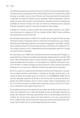 370   ESGOTO



      As hipóteses da pesquisa consistiram em que o incremento da taxa de aplicação super-
      ficial deterioraria a qualidade do efluente da filtração terciária e incrementaria a perda
      de carga na unidade, e que os meios filtrantes com maior granulometria propiciariam
      a obtenção de efluentes filtrados de pior qualidade, embora alcançassem menores
      perdas de carga. Neste sentido, o monitoramento realizado consistiu na avaliação da
      qualidade do efluente filtrado, com base em amostras compostas diurnas segundo
      alíquotas coletadas a cada 30’, e da perda de carga em cada unidade.
      A Tabela 10.11 destaca os valores médios das concentrações efluentes e das respec-
      tivas eficiências de remoção de SST, cor, turbidez, N-NH4, DQO, P-total, coliformes
      termotolerantes e ovos de helmintos.
      Os resultados apresentados na Tabela 10.11 indicam que a filtração terciária não agiu
      eficazmente sobre a remoção de amônia e coliformes termotolerantes e que, indepen-
      dente da taxa de aplicação superficial, sem a prévia coagulação e floculação, também
      não foi possível remover P de forma eficaz. De fato, as eficiências de remoção de P fo-
      ram sempre inferiores a 40 %, independente da taxa de aplicação superficial utilizada
      e do meio filtrante empregado.
      Por outro lado, a cor e DQO foram complementarmente removidos pela filtração, se-
      gundo eficiências médias de remoção compreendidas respectivamente entre 56 e 70%
      e 60 e 70%. Considerando todos os meios filtrantes e taxas de aplicação superficial
      experimentadas, deve-se ressaltar a concentração de 21 mgSST/L obtida para o per-
      centil de 90% e a integral remoção de ovos de helmintos, não se tendo encontrado a
      presença de um único ovo em 100% dos efluentes dos experimentos realizados.
      De forma a garantir a ausência de protozoários, diretrizes do Prosab para o uso agrí-
      cola de esgoto sanitário recomendam o emprego da filtração terciária para a ob-
      tenção de valores de turbidez iguais ou inferiores a 5 uT (FLORENCIO, 2006). Para as
      taxas de aplicação superficial de 40, 80 e 120 m³/m².d não foi possível satisfazer o
      padrão de turbidez desejado, tendo-se obtido valores médios compreendidos entre
      6 e 9 uT. Somente quando a unidade esteve submetida a taxa de 30 m³/m².d foi pos-
      sível a obtenção de valor médio efluente de 4 uT.
      Os resultados do experimento apontaram que, apesar das perdas de carga terem evo-
      luído mais rapidamente em função da elevação da taxa de aplicação superficial, as
      perdas não resultaram diferenças significativas entre as concentrações efluentes de
      turbidez. Da mesma forma, apesar dos meios filtrantes com maior granulometria
      terem proporcionado menores perdas de carga, eles também não apresentaram dife-
      renças significativas entre as concentrações efluentes de turbidez.
 