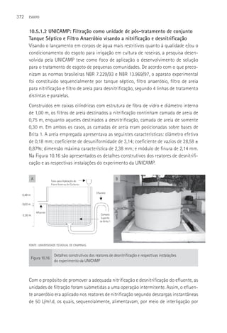 372   ESGOTO



      10.5.1.2 UNICAMP: Filtração como unidade de pós-tratamento de conjunto
      Tanque Séptico e Filtro Anaeróbio visando a nitrificação e desnitrificação
      Visando o lançamento em corpos de água mais restritivos quanto à qualidade e/ou o
      condicionamento do esgoto para irrigação em cultura de roseiras, a pesquisa desen-
      volvida pela UNICAMP teve como foco de aplicação o desenvolvimento de solução
      para o tratamento de esgoto de pequenas comunidades. De acordo com o que preco-
      nizam as normas brasileiras NBR 7.229/93 e NBR 13.969/97, o aparato experimental
      foi constituído sequencialmente por tanque séptico, filtro anaeróbio, filtro de areia
      para nitrificação e filtro de areia para desnitrificação, segundo 4 linhas de tratamento
      distintas e paralelas.
      Construídos em caixas cilíndricas com estrutura de fibra de vidro e diâmetro interno
      de 1,00 m, os filtros de areia destinados a nitrificação continham camada de areia de
      0,75 m, enquanto aqueles destinados a desnitrificação, camada de areia de somente
      0,30 m. Em ambos os casos, as camadas de areia eram posicionadas sobre bases de
      Brita 1. A areia empregada apresentava as seguintes características: diâmetro efetivo
      de 0,18 mm; coeficiente de desuniformidade de 3,14; coeficiente de vazios de 28,58 ±
      0,87%; dimensão máxima característica de 2,38 mm; e módulo de finura de 2,14 mm.
      Na Figura 10.16 são apresentados os detalhes construtivos dos reatores de desnitrifi-
      cação e as respectivas instalações do experimento da UNICAMP.


       A                                                      B




      FONTE: UNIVERSIDADE ESTADUAL DE CAMPINAS.


                       Detalhes construtivos dos reatores de desnitrificação e respectivas instalações
       Figura 10.16
                       do experimento da UNICAMP



      Com o propósito de promover a adequada nitrificação e desnitrificação do efluente, as
      unidades de filtração foram submetidas a uma operação intermitente. Assim, o efluen-
      te anaeróbio era aplicado nos reatores de nitrificação segundo descargas instantâneas
      de 50 L/m².d, os quais, sequencialmente, alimentavam, por meio de interligação por
 