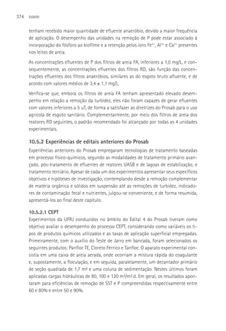 374   ESGOTO



      tenham recebido maior quantidade de efluente anaeróbio, devido a maior frequência
      de aplicação. O desempenho das unidades na remoção de P pode estar associado à
      incorporação do fósforo ao biofilme e a retenção pelos íons Fe3+, Al3+ e Ca2+ presentes
      nos leitos de areia.
      As concentrações efluentes de P dos filtros de areia FA, inferiores a 1,0 mg/L, e con-
      sequentemente, as concentrações efluentes dos filtros RD, são função das concen-
      trações efluentes dos filtros anaeróbios, similares as do esgoto bruto afluente, e de
      acordo com valores médios de 3,4 ± 1,1 mg/L.
      Verifica-se que, embora os filtros de areia FA tenham apresentado elevado desem-
      penho em relação a remoção da turbidez, eles não foram capazes de gerar efluentes
      com valores inferiores a 5 uT, de forma a satisfazer as diretrizes do Prosab para o uso
      agrícola de esgoto sanitário. Complementarmente, por meio dos filtros de areia dos
      reatores RD seguintes, o padrão recomendado foi alcançado por todas as 4 unidades
      experimentais.

      10.5.2 Experiências de editais anteriores do Prosab
      Experiências anteriores do Prosab empregaram tecnologias de tratamento baseadas
      em processo físico-químicos, segundo as modalidades de tratamento primário avan-
      çado, pós-tratamento de efluentes de reatores UASB e de lagoas de estabilização, e
      tratamento terciário. Apesar de cada um dos experimentos apresentar seus específicos
      objetivos e hipóteses de investigação, contemplando desde a remoção complementar
      de matéria orgânica e sólidos em suspensão até as remoções de turbidez, indicado-
      res de contaminação fecal e nutrientes, julgou-se conveniente, e de forma resumida,
      apresentá-los ao final deste capítulo.

      10.5.2.1 CEPT
      Experimentos da UFRJ conduzidos no âmbito do Edital 4 do Prosab tiveram como
      objetivo avaliar o desempenho do processo CEPT, considerando como variáveis os ti-
      pos de produtos químicos utilizados e as taxas de aplicação superficial empregadas.
      Primeiramente, com o auxílio do Teste de Jarro em bancada, foram selecionados os
      seguintes produtos: Panfloc TE, Cloreto Férrico e Tanfloc. O aparato experimental con-
      sistia em uma caixa de areia aerada, onde ocorriam a mistura rápida do coagulante
      e, supostamente, a floculação, e em seguida, paralelamente, um decantador primário
      de seção quadrada de 1,7 m² e uma coluna de sedimentação. Nestes últimos foram
      aplicadas cargas hidráulicas de 80, 100 e 120 m³/m².d. Em geral, os resultados apon-
      taram para eficiências de remoção de SST e P compreendidas respectivamente entre
      60 e 80% e entre 50 e 90%.
 