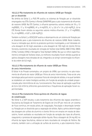 REMOçãO DE NUTRIENTES POR PROCESSOS FÍSICO-QUÍMICOS   375

10.5.2.2 Pós-tratamento de efluentes de reatores UASB por flotação
por ar dissolvido
No âmbito do Edital 2, a PUC-PR avaliou os sistemas de flotação por ar dissolvido
empregados nas ETEs Cambuí e Ronda (SANEPAR) para o pós-tratamento de efluentes
de reatores UASB. Na ETE Cambuí, o efluente apresentou valores médios de 79 ± 13
mgDQO/L, 17 ± 10 mgDBO/L, 41 ± 4 mgSST/L, 4,1 ± 2,8 uT e 1,4 ± 0,6 mgPO4/L. Já na
ETE Ronda foram obtidos os seguintes valores médios efluentes: 37 ± 17 mgDQO/L,
9 ± 4 mgDBO/L, e 0,07 ± 0,06 mgPO4/L.
Também no Edital 2, a EESC/USP avaliou o desempenho de um sistema de flotação por
ar dissolvido para o pós-tratamento de efluentes de reatores UASB. Neste trabalho,
houve a indicação que, dentre os produtos químicos investigados, a cal hidratada em
uma dosagem de 50 mg/L associada a uma dosagem de 100 mg/L de cloreto férrico
forneceu excelentes resultados de remoção de fosfato total (84%), DQO (73%), DBO5
(73%), Turbidez (70%) e Nitrogênio Total Kjeldahl (49%). No que se refere especifica-
mente à remoção de fosfatos totais, os melhores resultados foram obtidos quando se
aplicou dosagens mais elevadas de cal, chegando a se atingir concentração no efluen-
te da ordem de 0,5 mg/L.

10.5.2.3 Pós-tratamento de efluente de reator UASB por filtros
de areia intermitentes
O Edital 4 do Prosab contemplou um projeto da UFBA, que consistiu no pós-trata-
mento de efluente de reator UASB por filtros de areia intermitentes. Trata-se de uma
tecnologia pela qual ocorre o processo físico de retenção de sólidos, e na qual também
se estabelece um reator biológico aeróbio, em função da aeração da unidade propor-
cionada pela intermitência de seu funcionamento. Para taxas de aplicação superficial
de 0,4 e 0,6 m³/m².d, diferentes granulometrias e frequências de aplicação foram ex-
perimentadas.

10.5.2.4 Pós-tratamento físico-químico de efluentes de lagoas
de estabilização
No Edital 4, a USP estudou o pós-tratamento dos efluentes das lagoas anaeróbia e
facultativa da Estação de Tratamento de Esgoto de Lins-SP por meio de um sistema
de fluxo contínuo, em escala piloto, de coagulação, floculação e decantação lamelar
ou flotação por ar dissolvido para a separação de sólidos. Após a prévia determinação
das dosagens de sulfato de alumínio e cloreto férrico em ensaios em escala de labo-
ratório, foram avaliados os resultados em função da variação dos tipos de afluente,
coagulante, e processo de separação sólido-líquido. Para a dosagem de 24 mg Al/L no
efluente da lagoa facultativa, obteve-se bons resultados de remoção de fósforo. No
entanto, também com a utilização de sulfato de alumínio, o pós-tratamento físico-
 