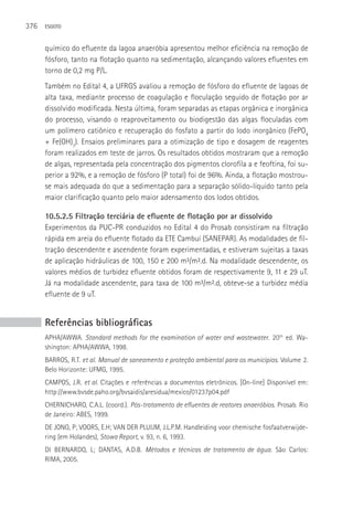 376   ESGOTO



      químico do efluente da lagoa anaeróbia apresentou melhor eficiência na remoção de
      fósforo, tanto na flotação quanto na sedimentação, alcançando valores efluentes em
      torno de 0,2 mg P/L.
      Também no Edital 4, a UFRGS avaliou a remoção de fósforo do efluente de lagoas de
      alta taxa, mediante processo de coagulação e floculação seguido de flotação por ar
      dissolvido modificada. Nesta última, foram separadas as etapas orgânica e inorgânica
      do processo, visando o reaproveitamento ou biodigestão das algas floculadas com
      um polímero catiônico e recuperação do fosfato a partir do lodo inorgânico (FePO4
      + Fe(OH)3). Ensaios preliminares para a otimização de tipo e dosagem de reagentes
      foram realizados em teste de jarros. Os resultados obtidos mostraram que a remoção
      de algas, representada pela concentração dos pigmentos clorofila a e feoftina, foi su-
      perior a 92%, e a remoção de fósforo (P total) foi de 96%. Ainda, a flotação mostrou-
      se mais adequada do que a sedimentação para a separação sólido-líquido tanto pela
      maior clarificação quanto pelo maior adensamento dos lodos obtidos.

      10.5.2.5 Filtração terciária de efluente de flotação por ar dissolvido
      Experimentos da PUC-PR conduzidos no Edital 4 do Prosab consistiram na filtração
      rápida em areia do efluente flotado da ETE Cambuí (SANEPAR). As modalidades de fil-
      tração descendente e ascendente foram experimentadas, e estiveram sujeitas a taxas
      de aplicação hidráulicas de 100, 150 e 200 m³/m².d. Na modalidade descendente, os
      valores médios de turbidez efluente obtidos foram de respectivamente 9, 11 e 29 uT.
      Já na modalidade ascendente, para taxa de 100 m³/m².d, obteve-se a turbidez média
      efluente de 9 uT.


      Referências bibliográficas
      APHA/AWWA. Standard methods for the examination of water and wastewater. 20th ed. Wa-
      shington: APHA/AWWA, 1998.
      BARROS, R.T. et al. Manual de saneamento e proteção ambiental para os municípios. Volume 2.
      Belo Horizonte: UFMG, 1995.
      CAMPOS, J.R. et al. Citações e referências a documentos eletrônicos. [On-line] Disponível em:
      http://www.bvsde.paho.org/bvsaidis/aresidua/mexico/01237p04.pdf
      CHERNICHARO, C.A.L. (coord.). Pós-tratamento de efluentes de reatores anaeróbios. Prosab. Rio
      de Janeiro: ABES, 1999.
      DE JONG, P; VOORS, E.H; VAN DER PLUIJM, J.L.P.M. Handleiding voor chemische fosfaatverwijde-
      ring (em Holandes), Stowa Report, v. 93, n. 6, 1993.
      DI BERNARDO, L; DANTAS, A.D.B. Métodos e técnicas de tratamento de água. São Carlos:
      RIMA, 2005.
 