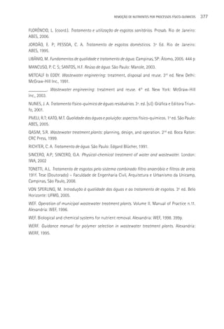 REMOçãO DE NUTRIENTES POR PROCESSOS FÍSICO-QUÍMICOS   377

FLORêNCIO, L. (coord.). Tratamento e utilização de esgotos sanitários. Prosab. Rio de Janeiro:
ABES, 2006.
JORDãO, E. P; PESSOA, C. A. Tratamento de esgotos domésticos. 3ª Ed. Rio de Janeiro:
ABES, 1995.
LIBâNIO, M. Fundamentos de qualidade e tratamento de água. Campinas, SP: átomo, 2005. 444 p
MANCUSO, P. C. S; SANTOS, H.F. Reúso de água. São Paulo: Manole, 2003.
METCALF & EDDY. Wastewater engineering: treatment, disposal and reuse. 3rd ed. New Delhi:
McGraw-Hill Inc., 1991.
________. Wastewater engineering: treatment and reuse. 4th ed. New York: McGraw-Hill
Inc., 2003.
NUNES, J. A. Tratamento físico-químico de águas residuárias. 3ª. ed. [s.l]: Gráfica e Editora Triun-
fo, 2001.
PIVELI, R.T; KATO, M.T. Qualidade das águas e poluição: aspectos físico-químicos. 1a ed. São Paulo:
ABES, 2005.
QASIM, S.R. Wastewater treatment plants: planning, design, and operation. 2nd. ed. Boca Raton:
CRC Press, 1999.
RICHTER, C. A. Tratamento de água. São Paulo: Edgard Blücher, 1991.
SINCERO, A.P; SINCERO, G.A. Physical-chemical treatment of water and wastewater. London:
IWA, 2002
TONETTI, A.L. Tratamento de esgotos pelo sistema combinado filtro anaeróbio e filtros de areia.
191f. Tese (Doutorado) – Faculdade de Engenharia Civil, Arquitetura e Urbanismo da Unicamp,
Campinas, São Paulo, 2008.
VON SPERLING, M. Introdução à qualidade das águas e ao tratamento de esgotos. 3a ed. Belo
Horizonte: UFMG, 2005.
WEF. Operation of municipal wastewater treatment plants. Volume II. Manual of Practice n.11.
Alexandria: WEF, 1996.
WEF. Biological and chemical systems for nutrient removal. Alexandria: WEF, 1998. 399p.
WERF. Guidance manual for polymer selection in wastewater treatment plants. Alexandria:
WERF, 1995.
 