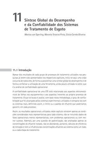 11           Síntese Global do Desempenho
             e da Confiabilidade dos Sistemas
             de Tratamento de Esgoto
             Marcos von Sperling, Marcelo Teixeira Pinto, Sílvia Corrêa Oliveira




11.1 Introdução
Apesar dos resultados de cada grupo de processos de tratamento utilizados nas pes-
quisas já terem sido apresentados nos respectivos capítulos, inclui-se aqui uma visão
conjunta de todos eles, de forma a possibilitar uma síntese global do desempenho e de
forma a enfatizar a utilização de uma ferramenta, ainda pouco utilizada no setor, que
é a análise de confiabilidade operacional.
A confiabilidade operacional de uma ETE está relacionada aos aspectos eletromecâ-
nicos de falhas nos equipamentos e aos aspectos inerentes ao próprio processo de
tratamento. O que se busca é avaliar, com base nesta metodologia, o grau de confia-
bilidade que foi alcançado pelos sistemas experimentais utilizados e compará-los com
os sistemas reais, definindo assim, o limite ou o padrão de efluente que poderíamos
garantir, em cada processo.
Assim, os resultados operacionais utilizados neste capítulo retratam apenas as condi-
ções consideradas mais representativas para cada sistema, não se incluindo dados de
fases operacionais menos representativas, com problemas operacionais ou com me-
nor sucesso. Ademais, por uma questão de padronização, são analisadas apenas as
concentrações do efluente tratado, não se abordando, portanto, cálculos de eficiência
de remoção e nem a influência das concentrações afluentes ao sistema como um todo,
ou a cada etapa do tratamento.
 