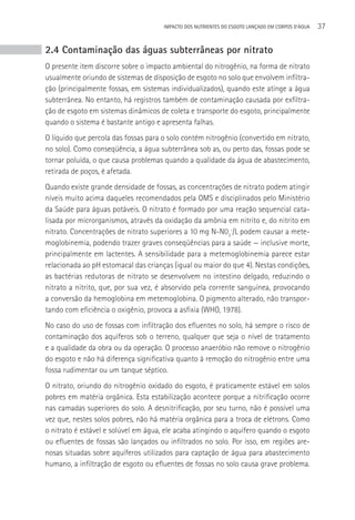 IMPACTO DOS NUTRIENTES DO ESGOTO LANçADO EM CORPOS D’áGUA   37


2.4 Contaminação das águas subterrâneas por nitrato
O presente item discorre sobre o impacto ambiental do nitrogênio, na forma de nitrato
usualmente oriundo de sistemas de disposição de esgoto no solo que envolvem infiltra-
ção (principalmente fossas, em sistemas individualizados), quando este atinge a água
subterrânea. No entanto, há registros também de contaminação causada por exfiltra-
ção de esgoto em sistemas dinâmicos de coleta e transporte do esgoto, principalmente
quando o sistema é bastante antigo e apresenta falhas.
O líquido que percola das fossas para o solo contém nitrogênio (convertido em nitrato,
no solo). Como conseqüência, a água subterrânea sob as, ou perto das, fossas pode se
tornar poluída, o que causa problemas quando a qualidade da água de abastecimento,
retirada de poços, é afetada.
Quando existe grande densidade de fossas, as concentrações de nitrato podem atingir
níveis muito acima daqueles recomendados pela OMS e disciplinados pelo Ministério
da Saúde para águas potáveis. O nitrato é formado por uma reação sequencial cata-
lisada por microrganismos, através da oxidação da amônia em nitrito e, do nitrito em
nitrato. Concentrações de nitrato superiores a 10 mg N-N03-/L podem causar a mete-
moglobinemia, podendo trazer graves conseqüências para a saúde — inclusive morte,
principalmente em lactentes. A sensibilidade para a metemoglobinemia parece estar
relacionada ao pH estomacal das crianças (igual ou maior do que 4). Nestas condições,
as bactérias redutoras de nitrato se desenvolvem no intestino delgado, reduzindo o
nitrato a nitrito, que, por sua vez, é absorvido pela corrente sanguínea, provocando
a conversão da hemoglobina em metemoglobina. O pigmento alterado, não transpor-
tando com eficiência o oxigênio, provoca a asfixia (WHO, 1978).
No caso do uso de fossas com infiltração dos efluentes no solo, há sempre o risco de
contaminação dos aquíferos sob o terreno, qualquer que seja o nível de tratamento
e a qualidade da obra ou da operação. O processo anaeróbio não remove o nitrogênio
do esgoto e não há diferença significativa quanto à remoção do nitrogênio entre uma
fossa rudimentar ou um tanque séptico.
O nitrato, oriundo do nitrogênio oxidado do esgoto, é praticamente estável em solos
pobres em matéria orgânica. Esta estabilização acontece porque a nitrificação ocorre
nas camadas superiores do solo. A desnitrificação, por seu turno, não é possível uma
vez que, nestes solos pobres, não há matéria orgânica para a troca de elétrons. Como
o nitrato é estável e solúvel em água, ele acaba atingindo o aquífero quando o esgoto
ou efluentes de fossas são lançados ou infiltrados no solo. Por isso, em regiões are-
nosas situadas sobre aquíferos utilizados para captação de água para abastecimento
humano, a infiltração de esgoto ou efluentes de fossas no solo causa grave problema.
 