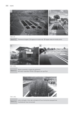380   ESGOTO



       A                                                                       B




      FONTE: USP.

       Figura 11.2    Sistemas de lagoas (A) lagoas em escala real (B) lagoas rasas em escala piloto



       A                                                      B




      FONTE: UFRGS.


                      Reator anaeróbio e lagoas de polimento
       Figura 11.3
                      (A) reator anaeróbio híbrido (B) lagoas com perifíton




      FONTE: UFMG.


                      Leito cultivado e leito não cultivado de fluxo horizontal subsuperficial
       Figura 11.4
                      (wetlands de fluxo horizontal)
 