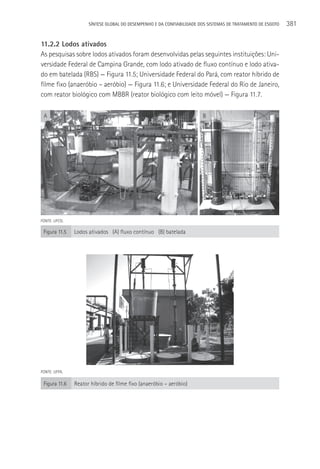 SÍNTESE GLOBAL DO DESEMPENHO E DA CONFIABILIDADE DOS SISTEMAS DE TRATAMENTO DE ESGOTO   381

11.2.2 Lodos ativados
As pesquisas sobre lodos ativados foram desenvolvidas pelas seguintes instituições: Uni-
versidade Federal de Campina Grande, com lodo ativado de fluxo contínuo e lodo ativa-
do em batelada (RBS) — Figura 11.5; Universidade Federal do Pará, com reator híbrido de
filme fixo (anaeróbio – aeróbio) — Figura 11.6; e Universidade Federal do Rio de Janeiro,
com reator biológico com MBBR (reator biológico com leito móvel) — Figura 11.7.

 A                                                                     B




FONTE: UFCG.

 Figura 11.5   Lodos ativados (A) fluxo contínuo (B) batelada




FONTE: UFPA.

 Figura 11.6   Reator híbrido de filme fixo (anaeróbio – aeróbio)
 