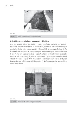 382   ESGOTO




      FONTE: UFRJ.

       Figura 11.7   Reator biológico (lodo ativado) com MBBR


      11.2.3 Filtros percoladores, submersos e híbridos
      As pesquisas sobre filtros percoladores e submersos foram realizadas nas seguintes
      instituições: Universidade Federal de Minas Gerais, com reator UASB + filtro biológico
      percolador (4 diferentes meios suporte) — Figura 11.8; Universidade Federal do Rio
      de Janeiro, com reator UASB + filtro biológico percolador (Figura 11.9); Universidade
      de São Paulo, com lagoa anaeróbia + lagoa facultativa + filtro biológico percolador
      (Figura 11.10); Universidade Federal de Pernambuco, com reatores híbridos (UASB +
      filtros biológicos) — Figura 11.11; Universidade Federal do Rio Grande do Norte, com
      decanto-digestor + filtro anaeróbio (Figura 11.12). No final da pesquisa, um dos filtros
      passou a ser aerado.




      FONTE: UFMG.

       Figura 11.8   Reator UASB + filtro biológico percolador
 