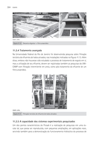 384   ESGOTO




      FONTE: UFRN.

       Figura 11.12   Decanto-digestor + filtro anaeróbio


      11.2.4 Tratamento avançado
      Na Universidade Federal do Rio de Janeiro foi desenvolvida pesquisa sobre filtração
      terciária de efluentes de lodos ativados, nas instalações indicadas na Figura 11.13. Além
      disso, embora não houvesse sido estudado o processo de tratamento de esgoto em si,
      mas a utilização de seu efluente, devem ser registradas também as pesquisas da UNI-
      CAMP com filtração intermitente em areia, como pós-tratamento do efluente de um
      filtro anaeróbio.




      FONTE: UFRJ.

       Figura 11.11   Filtração terciária de efluente de lodos ativados



      11.2.5 A capacidade dos sistemas experimentais pesquisados
      Um dos pontos característicos do Prosab é a realização de pesquisas em uma es-
      cala tal, que possa ser reproduzida, com pequenas ampliações, em aplicações reais,
      servindo também para a demonstração do funcionamento hidráulico do processo de
 