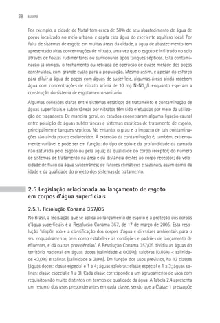 38   ESGOTO



     Por exemplo, a cidade de Natal tem cerca de 50% do seu abastecimento de água de
     poços localizado no meio urbano, e capta esta água do excelente aquífero local. Por
     falta de sistemas de esgoto em muitas áreas da cidade, a água de abastecimento tem
     apresentado altas concentrações de nitrato, uma vez que o esgoto é infiltrado no solo
     através de fossas rudimentares ou sumidouros após tanques sépticos. Esta contami-
     nação já obrigou o fechamento ou retirada de operação de quase metade dos poços
     construídos, com grande custo para a população. Mesmo assim, e apesar do esforço
     para diluir a água de poços com águas de superfície, algumas áreas ainda recebem
     água com concentrações de nitrato acima de 10 mg N-N03-/L enquanto esperam a
     construção do sistema de esgotamento sanitário.
     Algumas conexões claras entre sistemas estáticos de tratamento e contaminação de
     águas superficiais e subterrâneas por nitratos têm sido efetuadas por meio da utiliza-
     ção de traçadores. De maneira geral, os estudos encontraram alguma ligação causal
     entre poluição de águas subterrâneas e sistemas estáticos de tratamento de esgoto,
     principalmente tanques sépticos. No entanto, o grau e o impacto de tais contamina-
     ções são ainda pouco esclarecidos. A extensão da contaminação é, também, extrema-
     mente variável e pode ser em função: do tipo de solo e da profundidade da camada
     não saturada pelo esgoto ou pela água; da qualidade do corpo receptor; do número
     de sistemas de tratamento na área e da distância destes ao corpo receptor; da velo-
     cidade de fluxo da água subterrânea; de fatores climáticos e sazonais, assim como da
     idade e da qualidade do projeto dos sistemas de tratamento.


     2.5 Legislação relacionada ao lançamento de esgoto
     em corpos d’água superficiais
     2.5.1. Resolução Conama 357/05
     No Brasil, a legislação que se aplica ao lançamento de esgoto e à proteção dos corpos
     d’água superficiais é a Resolução Conama 357, de 17 de março de 2005. Esta reso-
     lução “dispõe sobre a classificação dos corpos d’água e diretrizes ambientais para o
     seu enquadramento, bem como estabelece as condições e padrões de lançamento de
     efluentes, e dá outras providências”. A Resolução Conama 357/05 dividiu as águas do
     território nacional em águas doces (salinidade ≤ 0,05%), salobras (0.05% < salinida-
     de <3,0%) e salinas (salinidade ≥ 3,0%). Em função dos usos previstos, há 13 classes
     (águas doces: classe especial e 1 a 4; águas salobras: classe especial e 1 a 3; águas sa-
     linas: classe especial e 1 a 3). Cada classe corresponde a um agrupamento de usos com
     requisitos não muito distintos em termos de qualidade da água. A Tabela 2.4 apresenta
     um resumo dos usos preponderantes em cada classe, sendo que a Classe 1 pressupõe
 