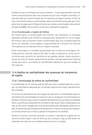 SÍNTESE GLOBAL DO DESEMPENHO E DA CONFIABILIDADE DOS SISTEMAS DE TRATAMENTO DE ESGOTO   391

elevadas do que as verificadas nos outros sistemas — o que responde pelos teores de
nitrato comparativamente bem mais elevados do que os de nitrogênio amoniacal, in-
dicando ainda que a desnitrificação não foi expressiva em alguns sistemas. O filtro de
areia intermitente alcançou concentrações abaixo da referência estipulada para nitro-
gênio total, ao passo que a filtração terciária, que recebeu concentrações relativamente
elevadas do MBBR, não contribuiu muito com o desempenho esperado.

11.3.3 Considerações a respeito do Fósforo
De maneira geral, as concentrações dos efluentes não alcançaram os resultados
esperados, definidos pela referência estipulada para lançamento em curso d´água.
No entanto, caso os efluentes fossem encaminhados para uma utilização produtiva
(como, por exemplo, a fertirrigação), a disponibilidade de nutrientes nos efluentes
finais poderia ser considerada como um aspecto favorável.
Como mencionado, os resultados apresentados são oriundos de amostragens efe-
tuadas durante o período experimental. Não se pode, simplesmente, utilizar de for-
ma direta esses percentis de atendimento aos padrões obtidos nestas amostras e
assumi-los como se fossem representativos de todo o período operacional. é preciso
utilizar, para tanto, uma análise de confiabilidade operacional, que será tratada no
item seguinte.


11.4 Análise de confiabilidade dos processos de tratamento
de esgoto
11.4.1 Conceituação da análise de confiabilidade
A confiabilidade de um sistema pode ser definida como a probabilidade de se conse-
guir um desempenho adequado por um período específico de tempo, sob determina-
das condições.
Em termos de desempenho de uma estação de tratamento, a confiabilidade pode ser
entendida como a porcentagem de tempo em que se conseguem as concentrações es-
peradas no efluente, para cumprir os padrões de lançamento ou as metas de qualidade.
Assim, uma ETE será completamente confiável se não houver falha no desempenho, ou
seja, se não houver violação dos limites preconizados pelas legislações ambientais ou
pela meta definida pela Companhia de Saneamento. A falha do processo de tratamen-
to ocorrerá sempre que a meta ou padrão de lançamento for excedido.
Devido às inúmeras incertezas presentes no projeto e operação de estações de tra-
tamento, existem alguns riscos de falha que são inevitáveis. Logo, as ETEs devem ser
projetadas com base em uma medida aceitável de risco ou violação.
 