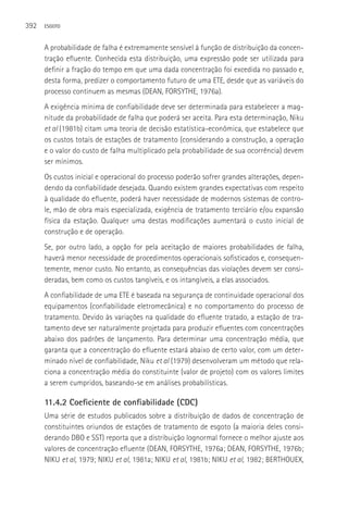 392   ESGOTO



      A probabilidade de falha é extremamente sensível à função de distribuição da concen-
      tração efluente. Conhecida esta distribuição, uma expressão pode ser utilizada para
      definir a fração do tempo em que uma dada concentração foi excedida no passado e,
      desta forma, predizer o comportamento futuro de uma ETE, desde que as variáveis do
      processo continuem as mesmas (DEAN, FORSYTHE, 1976a).
      A exigência mínima de confiabilidade deve ser determinada para estabelecer a mag-
      nitude da probabilidade de falha que poderá ser aceita. Para esta determinação, Niku
      et al (1981b) citam uma teoria de decisão estatística-econômica, que estabelece que
      os custos totais de estações de tratamento (considerando a construção, a operação
      e o valor do custo de falha multiplicado pela probabilidade de sua ocorrência) devem
      ser mínimos.
      Os custos inicial e operacional do processo poderão sofrer grandes alterações, depen-
      dendo da confiabilidade desejada. Quando existem grandes expectativas com respeito
      à qualidade do efluente, poderá haver necessidade de modernos sistemas de contro-
      le, mão de obra mais especializada, exigência de tratamento terciário e/ou expansão
      física da estação. Qualquer uma destas modificações aumentará o custo inicial de
      construção e de operação.
      Se, por outro lado, a opção for pela aceitação de maiores probabilidades de falha,
      haverá menor necessidade de procedimentos operacionais sofisticados e, consequen-
      temente, menor custo. No entanto, as consequências das violações devem ser consi-
      deradas, bem como os custos tangíveis, e os intangíveis, a elas associados.
      A confiabilidade de uma ETE é baseada na segurança de continuidade operacional dos
      equipamentos (confiabilidade eletromecânica) e no comportamento do processo de
      tratamento. Devido às variações na qualidade do efluente tratado, a estação de tra-
      tamento deve ser naturalmente projetada para produzir efluentes com concentrações
      abaixo dos padrões de lançamento. Para determinar uma concentração média, que
      garanta que a concentração do efluente estará abaixo de certo valor, com um deter-
      minado nível de confiabilidade, Niku et al (1979) desenvolveram um método que rela-
      ciona a concentração média do constituinte (valor de projeto) com os valores limites
      a serem cumpridos, baseando-se em análises probabilísticas.

      11.4.2 Coeficiente de confiabilidade (CDC)
      Uma série de estudos publicados sobre a distribuição de dados de concentração de
      constituintes oriundos de estações de tratamento de esgoto (a maioria deles consi-
      derando DBO e SST) reporta que a distribuição lognormal fornece o melhor ajuste aos
      valores de concentração efluente (DEAN, FORSYTHE, 1976a; DEAN, FORSYTHE, 1976b;
      NIKU et al, 1979; NIKU et al, 1981a; NIKU et al, 1981b; NIKU et al, 1982; BERTHOUEX,
 