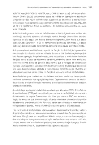 SÍNTESE GLOBAL DO DESEMPENHO E DA CONFIABILIDADE DOS SISTEMAS DE TRATAMENTO DE ESGOTO   393

HUNTER, 1981; BERTHOUEX, HUNTER, 1983; CHARLES et al, 2005). Um estudo efetu-
ado por Oliveira (2006), considerando dados de 35 ETEs em operação nos estados de
Minas Gerais e São Paulo, confirmou tais suposições ao determinar a distribuição de
probabilidade mais representativa do comportamento dos indicadores DBO, DQO, SST,
NT, PT e CF (coliformes fecais, ou coliformes termotolerantes) presentes no esgoto
bruto e tratado.
A distribuição lognormal pode ser definida como a distribuição de uma variável ale-
atória cujo logaritmo apresenta distribuição normal. Ou seja, uma variável aleatória
e positiva x é dita seguir um modelo distributivo lognormal, com média µx e desvio
padrão σx, se a variável y = ln (x) for normalmente distribuída com média µy e desvio
padrão σy. Esta distribuição é assimétrica, com uma longa cauda à direita da média.
A determinação da confiabilidade, a partir da função de distribuição lognormal da
concentração do efluente, pode ser utilizada durante a fase de elaboração do projeto
e na fase de operação. No primeiro caso, uma vez adotado o nível de confiabilidade
desejado para a estação de tratamento de esgoto, determina-se um valor médio para
cada constituinte. Busca-se garantir, desta forma, que a variação de concentração
esperada só ultrapasse os valores permitidos em um número de vezes igual ao previsto
pelo valor da confiabilidade adotada. O valor médio de concentração do efluente a ser
adotado em projeto é obtido então, em função de um coeficiente de confiabilidade.
A confiabilidade pode também ser calculada em função da média e do desvio padrão,
conforme apresentado nas equações seguintes. Dependendo da amostra de resulta-
dos utilizada, o valor encontrado representa a confiabilidade decorrente de todos os
fatores intervenientes.
A metodologia aqui apresentada foi desenvolvida por Niku et al (1979). O coeficiente
de confiabilidade (CDC) pode ser utilizado para estimar a confiabilidade das estações
de tratamento de esgoto. Quer-se com isto dizer que usa-se o CDC para estimar a
fração de tempo em que a concentração efluente não excede um certo valor padrão
de referência previamente fixado. Para isto, devem ser utilizados os coeficientes de
variação (desvio padrão / média aritmética) calculados para as ETEs estudadas.
Este coeficiente de confiabilidade relaciona valores das concentrações médias (valores
de projeto) ao padrão a ser alcançado em uma base probabilística. Se, por exemplo, um
padrão de 60 mg/L deve ser cumprido em 90% do tempo, o processo deve ser projeta-
do e operado para alcançar uma concentração média efluente nas amostras realizadas
tal que, mesmo com a variabilidade presente, este percentual seja alcançado. O valor
médio do constituinte, mx, poderá ser obtido a partir da equação:
 