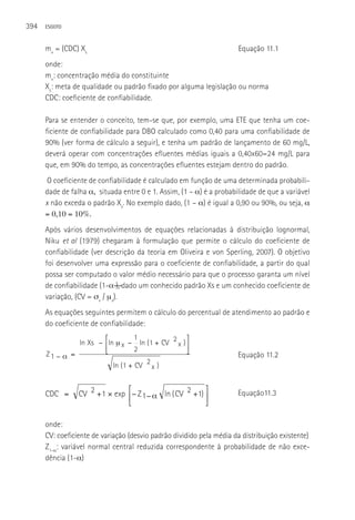 394   ESGOTO



      mx = (CDC) Xs                                                   Equação 11.1
      onde:
      mx: concentração média do constituinte
      Xs: meta de qualidade ou padrão fixado por alguma legislação ou norma
      CDC: coeficiente de confiabilidade.

      Para se entender o conceito, tem-se que, por exemplo, uma ETE que tenha um coe-
      ficiente de confiabilidade para DBO calculado como 0,40 para uma confiabilidade de
      90% (ver forma de cálculo a seguir), e tenha um padrão de lançamento de 60 mg/L,
      deverá operar com concentrações efluentes médias iguais a 0,40x60=24 mg/L para
      que, em 90% do tempo, as concentrações efluentes estejam dentro do padrão.
       O coeficiente de confiabilidade é calculado em função de uma determinada probabili-
      dade de falha α, situada entre 0 e 1. Assim, (1 – α) é a probabilidade de que a variável
      x não exceda o padrão Xs. No exemplo dado, (1 – α) é igual a 0,90 ou 90%, ou seja, α
      = 0,10 = 10%.
      Após vários Xs − ⎡ln μ − 1 ln (1 +equações⎤ relacionadas à distribuição lognormal,
                 ln desenvolvimentos de CV 2 x ) ⎥
                         ⎢      x
      Niku et al (1979) ⎣            2
                         chegaram à formulação que permite o cálculo do coeficiente de
                                                  ⎦
      Z1 − α =
      confiabilidade (ver descrição da2teoria em Oliveira e von Sperling, 2007). O objetivo
                            ln ( 1 + CV x )
      foi desenvolver uma expressão para o coeficiente de confiabilidade, a partir do qual
      possa ser computado o valor médio necessário para que o processo garanta um nível
      de confiabilidade (1-α―), dado um conhecido padrão Xs e um conhecido coeficiente de
      variação, (CV = σx / µx).
      As equações seguintes permitem o cálculo do percentual de atendimento ao padrão e
      do coeficiente de confiabilidade:
                       ⎡           1               ⎤
               ln Xs − ⎢ln μ x − ln ( 1 + CV 2 x ) ⎥
                       ⎣           2               ⎦
      Z1 − α =                                                        Equação 11.2
                          ln ( 1 + CV 2 x )


                                ⎡                        ⎤
      CDC =      CV 2 + 1 × exp ⎢− Z 1 − α ln ( CV 2 +1) ⎥            Equação11.3
                                ⎣                        ⎦

      onde:
      CV: coeficiente de variação (desvio padrão dividido pela média da distribuição existente)
      Z1-α: variável normal central reduzida correspondente à probabilidade de não exce-
      dência (1-α)



                                 ⎡                        ⎤
       CDC =      CV 2 + 1 × exp ⎢− Z 1 − α ln ( CV 2 +1) ⎥
                                 ⎣                        ⎦
 