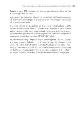 SÍNTESE GLOBAL DO DESEMPENHO E DA CONFIABILIDADE DOS SISTEMAS DE TRATAMENTO DE ESGOTO   395

Ressalta-se que o CDC é expresso com base nas propriedades dos dados originais
e não dos logaritmos dos dados.
Assim, a partir dos valores dos coeficientes de confiabilidade (CDC) calculados é possí-
vel determinar as concentrações de projeto que seriam necessárias para o alcance de
vários padrões especificados.
O segundo momento em que pode ser útil determinar a confiabilidade de uma ETE
ocorre quando ela está em operação. Conhecendo-se a concentração média, o desvio
padrão e a concentração padrão estabelecida para lançamento, determina-se a con-
fiabilidade da estação utilizando-se a distribuição normal padronizada e os percentis
associados à probabilidade acumulada (METCALF, EDDY, 1991).
Os coeficientes de variação (CV) são valores de fácil obtenção em ETEs, mas utilizados
com pouca frequência. As Tabelas 11.2 e 11.3 resumem alguns dos valores obtidos na
revisão bibliográfica de Brostel (2002), no estudo efetuado por Oliveira (2006) em de-
zenas de ETEs nos estados de SP e MG e nos valores observados em ETEs em operação
em Brasília. São valores que podem servir de orientação para adoção destes coeficien-
tes ou para análise dos coeficientes de variação encontrados em ETEs em operação.
 