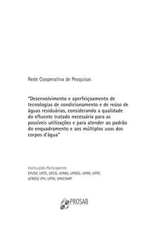 Rede Cooperativa de Pesquisas


“Desenvolvimento e aperfeiçoamento de
tecnologias de condicionamento e de reúso de
águas residuárias, considerando a qualidade
do efluente tratado necessária para as
possíveis utilizações e para atender ao padrão
do enquadramento e aos múltiplos usos dos
corpos d’água”




Instituições Participantes
EPUSP, UFCE, UFCG, UFMG, UFRGS, UFRN, UFPE,
UFRGS/ IPH, UFPA, UNICAMP
 