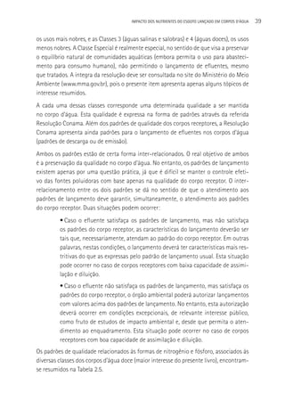 IMPACTO DOS NUTRIENTES DO ESGOTO LANçADO EM CORPOS D’áGUA   39

os usos mais nobres, e as Classes 3 (águas salinas e salobras) e 4 (águas doces), os usos
menos nobres. A Classe Especial é realmente especial, no sentido de que visa a preservar
o equilíbrio natural de comunidades aquáticas (embora permita o uso para abasteci-
mento para consumo humano), não permitindo o lançamento de efluentes, mesmo
que tratados. A íntegra da resolução deve ser consultada no site do Ministério do Meio
Ambiente (www.mma.gov.br), pois o presente item apresenta apenas alguns tópicos de
interesse resumidos.
A cada uma dessas classes corresponde uma determinada qualidade a ser mantida
no corpo d’água. Esta qualidade é expressa na forma de padrões através da referida
Resolução Conama. Além dos padrões de qualidade dos corpos receptores, a Resolução
Conama apresenta ainda padrões para o lançamento de efluentes nos corpos d’água
(padrões de descarga ou de emissão).
Ambos os padrões estão de certa forma inter-relacionados. O real objetivo de ambos
é a preservação da qualidade no corpo d’água. No entanto, os padrões de lançamento
existem apenas por uma questão prática, já que é difícil se manter o controle efeti-
vo das fontes poluidoras com base apenas na qualidade do corpo receptor. O inter-
relacionamento entre os dois padrões se dá no sentido de que o atendimento aos
padrões de lançamento deve garantir, simultaneamente, o atendimento aos padrões
do corpo receptor. Duas situações podem ocorrer:
         • Caso o efluente satisfaça os padrões de lançamento, mas não satisfaça
         os padrões do corpo receptor, as características do lançamento deverão ser
         tais que, necessariamente, atendam ao padrão do corpo receptor. Em outras
         palavras, nestas condições, o lançamento deverá ter características mais res-
         tritivas do que as expressas pelo padrão de lançamento usual. Esta situação
         pode ocorrer no caso de corpos receptores com baixa capacidade de assimi-
         lação e diluição.
         • Caso o efluente não satisfaça os padrões de lançamento, mas satisfaça os
         padrões do corpo receptor, o órgão ambiental poderá autorizar lançamentos
         com valores acima dos padrões de lançamento. No entanto, esta autorização
         deverá ocorrer em condições excepcionais, de relevante interesse público,
         como fruto de estudos de impacto ambiental e, desde que permita o aten-
         dimento ao enquadramento. Esta situação pode ocorrer no caso de corpos
         receptores com boa capacidade de assimilação e diluição.
Os padrões de qualidade relacionados às formas de nitrogênio e fósforo, associados às
diversas classes dos corpos d’água doce (maior interesse do presente livro), encontram-
se resumidos na Tabela 2.5.
 