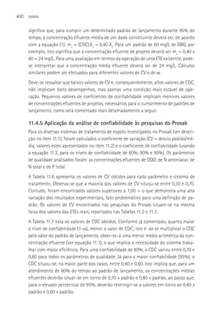 400   ESGOTO



      significa que, para cumprir um determinado padrão de lançamento durante 95% do
      tempo, a concentração efluente média de um dado constituinte deverá ser, de acordo
      com a equação (1): mx = (CDC).Xs = 0,40 Xs. Para um padrão de 60 mg/L de DBO, por
      exemplo, isto significa que a concentração efluente de projeto deverá ser mx = 0,40 x
      60 = 24 mg/L. Para uma avaliação em termos da operação de uma ETE existente, pode-
      se interpretar que a concentração média efluente deverá ser de 24 mg/L. Cálculos
      similares podem ser efetuados para diferentes valores de CV e de α.
      Deve-se ressaltar que baixos valores de CV e, consequentemente, altos valores de CDC,
      não implicam bons desempenhos, mas apenas uma condição mais estável de ope-
      ração. Pequenos valores de coeficientes de confiabilidade implicam menores valores
      de concentrações efluentes de projetos, necessários para o cumprimento de padrões de
      lançamento, como será comentado mais detalhadamente a seguir.

      11.4.5 Aplicação da análise de confiabilidade às pesquisas do Prosab
      Para os diversos sistemas de tratamento de esgoto investigados no Prosab (ver descri-
      ção no item 11.1), foram calculados o coeficiente de variação (CV = desvio padrão/mé-
      dia, valores estes apresentados no item 11.2) e o coeficiente de confiabilidade (usando
      a equação 11.3, para os níveis de confiabilidade de 80%, 90% e 95%). Os parâmetros
      de qualidade analisados foram: as concentrações efluentes de DQO; de N amoniacal; de
      N total e de P total.
      A Tabela 11.6 apresenta os valores de CV obtidos para cada parâmetro e sistema de
      tratamento. Observa-se que a maioria dos valores de CV situou-se entre 0,30 e 0,70.
      Contudo, foram encontrados valores superiores a 1,00 — o que demonstra uma alta
      variação dos resultados experimentais, fato problemático para uma definição de pa-
      drão. Os valores de CV encontrados nas pesquisas do Prosab situam-se na mesma
      faixa dos valores das ETEs reais, reportados nas Tabelas 11.2 e 11.3.
      A Tabela 11.7 lista os valores de CDC obtidos. Conforme já comentado, quanto maior
      o nível de confiabilidade (1-α), menor o valor de CDC; isto é: ao se multiplicar o CDC
      pelo valor do padrão de lançamento, obter-se-á uma menor média aritmética da con-
      centração efluente (ver equação 11.1), o que implica a necessidade do sistema traba-
      lhar com maior eficiência. Para uma confiabilidade de 80%, o CDC variou entre 0,70 e
      0,80 para todos os parâmetros de qualidade. Já para a maior confiabilidade (95%), o
      CDC situou-se, na maior parte dos casos, entre 0,40 e 0,60. Isto implica que, para um
      atendimento de 80% do tempo ao padrão de lançamento, as concentrações médias
      efluentes deverão situar-se em torno de 0,70 x padrão e 0,80 x padrão, ao passo que,
      para o elevado percentual de 95%, deverão restringir-se a valores em torno de 0,40 x
      padrão e 0,60 x padrão.
 