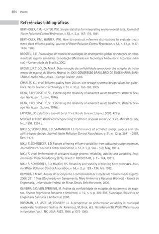 404   ESGOTO



      Referências bibliográficas
      BERTHOUEX, P.M; HUNTER, W.G. Simple statistics for interpreting environmental data, Journal of
      Water Pollution Control Federation, v. 53, n. 2, p. 167-175, 1981.
      BERTHOUEX, P.M., HUNTER, W.G. How to construct reference distributions to evaluate treat-
      ment plant effluent quality; Journal of Water Pollution Control Federation, v. 55, n. 12, p. 1417-
      1424, 1983.
      BROSTEL, R.C. Formulação de modelo de avaliação de desempenho global de estações de trata-
      mento de esgotos sanitários. Dissertação (Mestrado em Tecnologia Ambiental e Recursos Hídri-
      cos) – Universidade de Brasília, 2002.
      BROSTEL, R.C; SOUZA, M.A.A. Determinação da confiabilidade operacional das estações de trata-
      mento de esgotos do Distrito Federal. In: XXIII CONGRESSO BRASILEIRO DE ENGENHARIA SANI-
      TáRIA E AMBIENTAL, Anais..., Campo Grande, 2006.
      CHARLES, K.J. et al. Effluent quality from 200 on-site sewage systems: design values for guide-
      lines, Water Science & Technology, v. 51, n. 10, p. 163-169, 2005.
      DEAN, R.B; FORSYTHE, S.L. Estimating the reliability of advanced waste treatment. Water & Sew-
      age Works, part 1, June, 1976a.
      DEAN, R.B; FORSYTHE, S.L. Estimating the reliability of advanced waste treatment, Water & Sew-
      age Works, part 2, June, 1976b.
      LAPPONI, J.C. Estatística usando Excel. 1a ed. Rio de Janeiro: Elsevier, 2005. 476 p.
      METCALF & EDDY. Wastewater engineering: treatment, disposal and reuse. 3. ed. Metcalf & Eddy,
      Inc., 1991. 1334 p.
      NIKU, S; SCHROEDER, E.D; SAMANIEGO F.J. Performance of activated sludge process and reli-
      ability-based design, Journal Water Pollution Control Association, v. 51, n. 12, p. 2841 - 2857,
      Dec., 1979.
      NIKU, S; SCHROEDER, E.D. Factors affecting effluent variability from activated sludge processes,
      Journal Water Pollution Control Association, v. 53, n. 5, p. 546 - 559, May, 1981a.
      NIKU, S. et al. Performance of activated sludge process: reliability, stability and variability, Envi-
      ronmental Protection Agency (EPA), Grant no R805097-01, p. 1 – 124, 1981b.
      NIKU, S; SCHROEDER, E.D; HAUGH, R.S. Reliability and stability of trickling filter processes, Jour-
      nal Water Pollution Control Association, v. 54, n. 2, p. 129 - 134, Feb. 1982.
      OLIVEIRA, S.M.A.C. Análise de desempenho e confiabilidade de estações de tratamento de esgotos.
      2006. 231 f. Tese (Doutorado em Saneamento, Meio Ambiente e Recursos Hídricos) - Escola de
      Engenharia, Universidade Federal de Minas Gerais, Belo Horizonte, 2006.
      OLIVEIRA, S.C; VON SPERLING, M. Análise da confiabilidade de estações de tratamento de esgo-
      tos, Revista Engenharia Sanitária e Ambiental, v. 12, n. 4, p. 389-398, Associação Brasileira de
      Engenharia Sanitária e Ambiental, 2007.
      ROSSMAN, L.A; ASCE, M; CONVERY, J.J. A perspective on performance variability in municipal
      wastewater treatment facilites. IN: Karamouz, M; Brick, W.J. WaterForum’86: World Water Issues
      in Evolution. Vol.1. NY, U.S.A: ASCE, 1986. p.1073-1080.
 