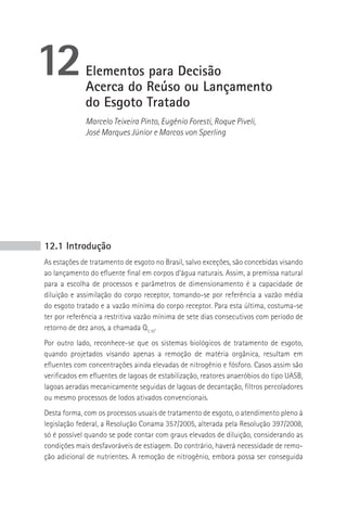 12           Elementos para Decisão
             Acerca do Reúso ou Lançamento
             do Esgoto Tratado
             Marcelo Teixeira Pinto, Eugênio Foresti, Roque Piveli,
             José Marques Júnior e Marcos von Sperling




12.1 Introdução
As estações de tratamento de esgoto no Brasil, salvo exceções, são concebidas visando
ao lançamento do efluente final em corpos d’água naturais. Assim, a premissa natural
para a escolha de processos e parâmetros de dimensionamento é a capacidade de
diluição e assimilação do corpo receptor, tomando-se por referência a vazão média
do esgoto tratado e a vazão mínima do corpo receptor. Para esta última, costuma-se
ter por referência a restritiva vazão mínima de sete dias consecutivos com período de
retorno de dez anos, a chamada Q7,10.
Por outro lado, reconhece-se que os sistemas biológicos de tratamento de esgoto,
quando projetados visando apenas a remoção de matéria orgânica, resultam em
efluentes com concentrações ainda elevadas de nitrogênio e fósforo. Casos assim são
verificados em efluentes de lagoas de estabilização, reatores anaeróbios do tipo UASB,
lagoas aeradas mecanicamente seguidas de lagoas de decantação, filtros percoladores
ou mesmo processos de lodos ativados convencionais.
Desta forma, com os processos usuais de tratamento de esgoto, o atendimento pleno à
legislação federal, a Resolução Conama 357/2005, alterada pela Resolução 397/2008,
só é possível quando se pode contar com graus elevados de diluição, considerando as
condições mais desfavoráveis de estiagem. Do contrário, haverá necessidade de remo-
ção adicional de nutrientes. A remoção de nitrogênio, embora possa ser conseguida
 