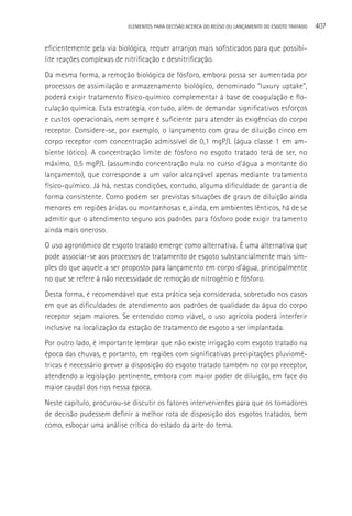 ELEMENTOS PARA DECISãO ACERCA DO REÚSO OU LANçAMENTO DO ESGOTO TRATADO   407

eficientemente pela via biológica, requer arranjos mais sofisticados para que possibi-
lite reações complexas de nitrificação e desnitrificação.
Da mesma forma, a remoção biológica de fósforo, embora possa ser aumentada por
processos de assimilação e armazenamento biológico, denominado “luxury uptake”,
poderá exigir tratamento físico-químico complementar à base de coagulação e flo-
culação química. Esta estratégia, contudo, além de demandar significativos esforços
e custos operacionais, nem sempre é suficiente para atender às exigências do corpo
receptor. Considere-se, por exemplo, o lançamento com grau de diluição cinco em
corpo receptor com concentração admissível de 0,1 mgP/L (água classe 1 em am-
biente lótico). A concentração limite de fósforo no esgoto tratado terá de ser, no
máximo, 0,5 mgP/L (assumindo concentração nula no curso d’água a montante do
lançamento), que corresponde a um valor alcançável apenas mediante tratamento
físico-químico. Já há, nestas condições, contudo, alguma dificuldade de garantia de
forma consistente. Como podem ser previstas situações de graus de diluição ainda
menores em regiões áridas ou montanhosas e, ainda, em ambientes lênticos, há de se
admitir que o atendimento seguro aos padrões para fósforo pode exigir tratamento
ainda mais oneroso.
O uso agronômico de esgoto tratado emerge como alternativa. é uma alternativa que
pode associar-se aos processos de tratamento de esgoto substancialmente mais sim-
ples do que aquele a ser proposto para lançamento em corpo d’água, principalmente
no que se refere à não necessidade de remoção de nitrogênio e fósforo.
Desta forma, é recomendável que esta prática seja considerada, sobretudo nos casos
em que as dificuldades de atendimento aos padrões de qualidade da água do corpo
receptor sejam maiores. Se entendido como viável, o uso agrícola poderá interferir
inclusive na localização da estação de tratamento de esgoto a ser implantada.
Por outro lado, é importante lembrar que não existe irrigação com esgoto tratado na
época das chuvas, e portanto, em regiões com significativas precipitações pluviomé-
tricas é necessário prever a disposição do esgoto tratado também no corpo receptor,
atendendo a legislação pertinente, embora com maior poder de diluição, em face do
maior caudal dos rios nessa época.
Neste capítulo, procurou-se discutir os fatores intervenientes para que os tomadores
de decisão pudessem definir a melhor rota de disposição dos esgotos tratados, bem
como, esboçar uma análise crítica do estado da arte do tema.
 