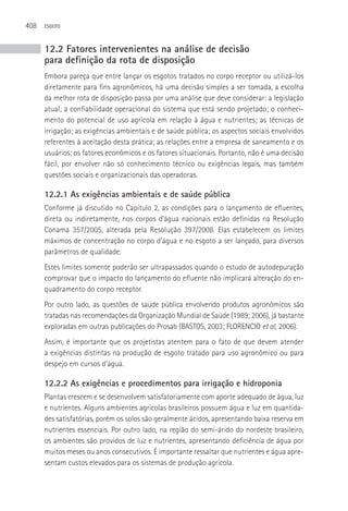 408   ESGOTO



      12.2 Fatores intervenientes na análise de decisão
      para definição da rota de disposição
      Embora pareça que entre lançar os esgotos tratados no corpo receptor ou utilizá-los
      diretamente para fins agronômicos, há uma decisão simples a ser tomada, a escolha
      da melhor rota de disposição passa por uma análise que deve considerar: a legislação
      atual; a confiabilidade operacional do sistema que está sendo projetado; o conheci-
      mento do potencial de uso agrícola em relação à água e nutrientes; as técnicas de
      irrigação; as exigências ambientais e de saúde pública; os aspectos sociais envolvidos
      referentes à aceitação desta prática; as relações entre a empresa de saneamento e os
      usuários; os fatores econômicos e os fatores situacionais. Portanto, não é uma decisão
      fácil, por envolver não só conhecimento técnico ou exigências legais, mas também
      questões sociais e organizacionais das operadoras.

      12.2.1 As exigências ambientais e de saúde pública
      Conforme já discutido no Capítulo 2, as condições para o lançamento de efluentes,
      direta ou indiretamente, nos corpos d’água nacionais estão definidas na Resolução
      Conama 357/2005, alterada pela Resolução 397/2008. Elas estabelecem os limites
      máximos de concentração no corpo d’água e no esgoto a ser lançado, para diversos
      parâmetros de qualidade.
      Estes limites somente poderão ser ultrapassados quando o estudo de autodepuração
      comprovar que o impacto do lançamento do efluente não implicará alteração do en-
      quadramento do corpo receptor.
      Por outro lado, as questões de saúde pública envolvendo produtos agronômicos são
      tratadas nas recomendações da Organização Mundial de Saúde (1989; 2006), já bastante
      exploradas em outras publicações do Prosab (BASTOS, 2003; FLORENCIO et al, 2006).
      Assim, é importante que os projetistas atentem para o fato de que devem atender
      a exigências distintas na produção de esgoto tratado para uso agronômico ou para
      despejo em cursos d’água.

      12.2.2 As exigências e procedimentos para irrigação e hidroponia
      Plantas crescem e se desenvolvem satisfatoriamente com aporte adequado de água, luz
      e nutrientes. Alguns ambientes agrícolas brasileiros possuem água e luz em quantida-
      des satisfatórias, porém os solos são geralmente ácidos, apresentando baixa reserva em
      nutrientes essenciais. Por outro lado, na região do semi-árido do nordeste brasileiro,
      os ambientes são providos de luz e nutrientes, apresentando deficiência de água por
      muitos meses ou anos consecutivos. é importante ressaltar que nutrientes e água apre-
      sentam custos elevados para os sistemas de produção agrícola.
 