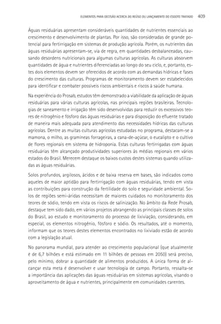 ELEMENTOS PARA DECISãO ACERCA DO REÚSO OU LANçAMENTO DO ESGOTO TRATADO   409

águas residuárias apresentam consideráveis quantidades de nutrientes essenciais ao
crescimento e desenvolvimento de plantas. Por isso, são consideradas de grande po-
tencial para fertirrigação em sistemas de produção agrícola. Porém, os nutrientes das
águas residuárias apresentam-se, via de regra, em quantidades desbalanceadas, cau-
sando desordens nutricionais para algumas culturas agrícolas. As culturas absorvem
quantidades de água e nutrientes diferenciadas ao longo do seu ciclo, e, portanto, es-
tes dois elementos devem ser oferecidos de acordo com as demandas hídricas e fases
do crescimento das culturas. Programas de monitoramento devem ser estabelecidos
para identificar e combater possíveis riscos ambientais e riscos à saúde humana.
Na experiência do Prosab, estudos têm demonstrado a viabilidade da aplicação de águas
residuárias para várias culturas agrícolas, nas principais regiões brasileiras. Tecnolo-
gias de saneamento e irrigação têm sido desenvolvidas para reduzir os excessivos teo-
res de nitrogênio e fósforo das águas residuárias e para disposição do efluente tratado
de maneira mais adequada para atendimento das necessidades hídricas das culturas
agrícolas. Dentre as muitas culturas agrícolas estudadas no programa, destacam-se a
mamona, o milho, as gramíneas forrageiras, a cana-de-açúcar, o eucalipto e o cultivo
de flores regionais em sistema de hidroponia. Estas culturas fertirrigadas com águas
residuárias têm alcançado produtividades superiores às médias regionais em vários
estados do Brasil. Merecem destaque os baixos custos destes sistemas quando utiliza-
das as águas residuárias.
Solos profundos, argilosos, ácidos e de baixa reserva em bases, são indicados como
aqueles de maior aptidão para fertirrigação com águas residuárias, tendo em vista
as contribuições para construção da fertilidade do solo e seguridade ambiental. So-
los de regiões semi-áridas necessitam de maiores cuidados no monitoramento dos
teores de sódio, tendo em vista os riscos de salinização. No âmbito da Rede Prosab,
destaque tem sido dado, em vários projetos abrangendo as principais classes de solos
do Brasil, ao estudo e monitoramento do processo de lixiviação, considerando, em
especial, os elementos nitrogênio, fósforo e sódio. Os resultados, até o momento,
informam que os teores destes elementos encontrados no lixiviado estão de acordo
com a legislação atual.
No panorama mundial, para atender ao crescimento populacional (que atualmente
é de 6,7 bilhões e está estimado em 11 bilhões de pessoas em 2050) será preciso,
pelo mínimo, dobrar a quantidade de alimentos produzidos. A única forma de al-
cançar esta meta é desenvolver e usar tecnologia de campo. Portanto, ressalta-se
a importância das aplicações das águas residuárias em sistemas agrícolas, visando o
aproveitamento de água e nutrientes, principalmente em comunidades carentes.
 