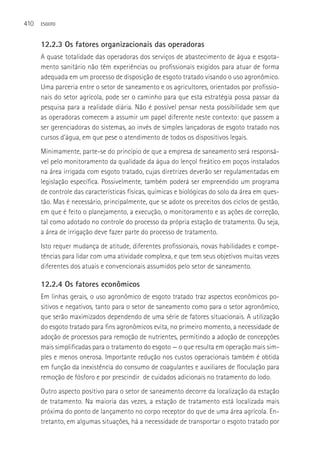 410   ESGOTO



      12.2.3 Os fatores organizacionais das operadoras
      A quase totalidade das operadoras dos serviços de abastecimento de água e esgota-
      mento sanitário não têm experiências ou profissionais exigidos para atuar de forma
      adequada em um processo de disposição de esgoto tratado visando o uso agronômico.
      Uma parceria entre o setor de saneamento e os agricultores, orientados por profissio-
      nais do setor agrícola, pode ser o caminho para que esta estratégia possa passar da
      pesquisa para a realidade diária. Não é possível pensar nesta possibilidade sem que
      as operadoras comecem a assumir um papel diferente neste contexto: que passem a
      ser gerenciadoras do sistemas, ao invés de simples lançadoras de esgoto tratado nos
      cursos d’água, em que pese o atendimento de todos os dispositivos legais.
      Minimamente, parte-se do princípio de que a empresa de saneamento será responsá-
      vel pelo monitoramento da qualidade da água do lençol freático em poços instalados
      na área irrigada com esgoto tratado, cujas diretrizes deverão ser regulamentadas em
      legislação específica. Possivelmente, também poderá ser empreendido um programa
      de controle das características físicas, químicas e biológicas do solo da área em ques-
      tão. Mas é necessário, principalmente, que se adote os preceitos dos ciclos de gestão,
      em que é feito o planejamento, a execução, o monitoramento e as ações de correção,
      tal como adotado no controle do processo da própria estação de tratamento. Ou seja,
      a área de irrigação deve fazer parte do processo de tratamento.
      Isto requer mudança de atitude, diferentes profissionais, novas habilidades e compe-
      tências para lidar com uma atividade complexa, e que tem seus objetivos muitas vezes
      diferentes dos atuais e convencionais assumidos pelo setor de saneamento.

      12.2.4 Os fatores econômicos
      Em linhas gerais, o uso agronômico de esgoto tratado traz aspectos econômicos po-
      sitivos e negativos, tanto para o setor de saneamento como para o setor agronômico,
      que serão maximizados dependendo de uma série de fatores situacionais. A utilização
      do esgoto tratado para fins agronômicos evita, no primeiro momento, a necessidade de
      adoção de processos para remoção de nutrientes, permitindo a adoção de concepções
      mais simplificadas para o tratamento do esgoto — o que resulta em operação mais sim-
      ples e menos onerosa. Importante redução nos custos operacionais também é obtida
      em função da inexistência do consumo de coagulantes e auxiliares de floculação para
      remoção de fósforo e por prescindir de cuidados adicionais no tratamento do lodo.
      Outro aspecto positivo para o setor de saneamento decorre da localização da estação
      de tratamento. Na maioria das vezes, a estação de tratamento está localizada mais
      próxima do ponto de lançamento no corpo receptor do que de uma área agrícola. En-
      tretanto, em algumas situações, há a necessidade de transportar o esgoto tratado por
 
