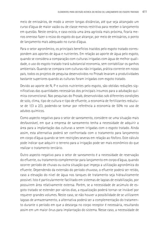 ELEMENTOS PARA DECISãO ACERCA DO REÚSO OU LANçAMENTO DO ESGOTO TRATADO   411

meio de emissários, de modo a vencer longas distâncias, até que seja alcançado um
curso d’água de maior vazão ou de classe menos restritiva para receber o lançamento
em questão. Neste cenário, e caso exista uma área agrícola mais próxima, ficaria me-
nos oneroso fazer o reúso do esgoto do que alcançar, por meio de emissários, o ponto
de lançamento mais adequado no curso d’água.
Para o setor agronômico, os principais benefícios trazidos pelo esgoto tratado corres-
pondem aos aportes de água e nutrientes. Em relação ao aporte de água pelo esgoto,
quando se considera a comparação com culturas irrigadas com água de melhor quali-
dade, o uso do esgoto tratado trará substancial economia, sem contabilizar os ganhos
ambientais. Quando se compara com culturas não irrigadas, prática corrente em nosso
país, todos os projetos de pesquisa desenvolvidos no Prosab levaram a produtividades
bastante superiores quando as culturas foram irrigadas com esgoto tratado.
Devido ao aporte de N, P e outros nutrientes pelo esgoto, são obtidas reduções sig-
nificativas das quantidades necessárias dos principais insumos para a adubação quí-
mica convencional. Nas pesquisas do Prosab, desenvolvidas sob diferentes condições
de solo, clima, tipo de cultura e tipo de efluente, a economia de fertilizantes reduziu-
se de 1/3 a 2/3, podendo-se tomar por referência a economia de 50% no uso de
adubos químicos.
Como aspecto negativo para o setor de saneamento, considere-se uma situação mais
desfavorável, em que a empresa de saneamento tenha a necessidade de adquirir a
área para a implantação das culturas a serem irrigadas com o esgoto tratado. Ainda
assim, esta alternativa poderá ser confrontada com o tratamento para lançamento
em corpo d’água quando se tem restrições severas em relação ao fósforo. Este cálculo
pode indicar que adquirir o terreno para a irrigação pode ser mais econômico do que
realizar o tratamento terciário.
Outro aspecto negativo para o setor de saneamento é a necessidade de reservação
do efluente, ou tratamento complementar para lançamento em corpo d’água, quando
ocorrer período de chuvas ou outra situação que impeça a utilização agronômica do
efluente. Dependendo da extensão do período chuvoso, o efluente poderá ser retido,
caso a elevação do nível de água nos tanques de tratamento seja hidraulicamente
possível. Isto é particularmente facilitado em sistemas de lagoas de estabilização, por
possuirem área relativamente extensa. Porém, se a necessidade de acúmulo de es-
goto tratado se estender por vários dias, a equalização poderá tornar-se inviável por
requerer grandes volumes. Neste caso, se não houver a possibilidade de se utilizarem
lagoas de armazenamento, a alternativa poderá ser a complementação do tratamen-
to durante o período em que a descarga no corpo receptor é necessária, resultando
assim em um maior ônus para implantação do sistema. Nesse caso, a necessidade de
 