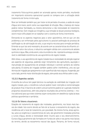 412   ESGOTO



      tratamento físico-químico poderá ser acionada apenas nestes períodos, resultando
      em importante economia operacional quando se compara com a utilização deste
      tratamento de forma ininterrupta.
      Deve ser lembrado também que, por tratar-se de períodos chuvosos, a vazão do corpo
      d’água será maior, assim como sua capacidade de diluição. Mas, o balanço de massa
      poderá indicar facilidades, ou mesmo demonstrar a não necessidade de tratamento
      complementar. Com relação ao nitrogênio, cuja remoção se dá por processo biológico,
      ocorre maior dificuldade em se trabalhar com o sistema de forma intermitente.
      Elencando-se os aspectos negativos para o setor agronômico, tem-se que um dos
      problemas a ser enfrentado pelos agricultores é a possível aceleração do processo de
      sodificação ou de salinização do solo, o que exigiria recursos para correção periódica.
      Entende-se que isto será necessário, de acordo com as características do efluente uti-
      lizado, do solo e da cultura, e reduzirá a vantagem obtida com a economia de adubos
      químicos e água. Mas, ainda assim, esta cicunstância não representa ameaça conside-
      rável à viabilidade econômica do uso agronômico de esgoto tratado.
      Além disso, o uso agronômico de esgoto tratado leva à necessidade de atenção especial
      aos aspectos de segurança, podendo exigir treinamento dos agricultores, aquisição e
      manutenção de equipamentos de proteção individual e controle sanitário do sistema
      solo-planta. O sistema de irrigação também poderá sofrer interferência, uma vez que
      técnicas de irrigação por gotejamento e sub-superficial são mais seguras. A aspersão, por
      outro lado, permite maior distribuição do esgoto, atenuando seus efeitos sobre o solo.

      12.2.5 Aspectos sociais
      A escolha da cultura tem papel decisivo na avaliação da viabilidade da irrigação com
      esgoto tratado, pois, a resistência cultural poderá trazer restrições à comercialização
      do produto final. A barreira de ordem cultural somente poderá ser superada mediante
      programas educacionais, além dos próprios resultados dos primeiros sistemas — mo-
      tivo adicional para que estes sistemas sejam conduzidos em obediência rigida às boas
      práticas agronômicas e sanitárias.

      12.2.6 Os fatores situacionais
      Estações de tratamento de esgoto são instaladas, geralmente, nos locais mais bai-
      xos da cidade. Isto ocorre devido ao fato de se buscar o escoamento do esgoto, das
      residências até o local de tratamento, por gravidade. Da mesma forma, áreas agríco-
      las, salvo as exigências e características do solo, são geralmente instaladas próximas
      a cursos d’água, devido à necessidade deste insumo para o seu desenvolvimento.
      Cursos d’água geralmente são formados em fundos de vales e nas partes mais baixas
      do terreno, devido ao escoamento natural das águas. Portanto, de forma natural,
 
