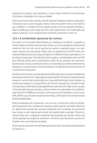 ELEMENTOS PARA DECISãO ACERCA DO REÚSO OU LANçAMENTO DO ESGOTO TRATADO   413

tratamento de esgoto, áreas agrícolas, e cursos d’água estariam muito próximos,
facilitando a integração entre estas atividades.
Ocorre que muitas vezes, contudo, isto não acontece. Seja pela distância, pelas carac-
terísticas do solo, ou pela ocupação urbana, estas áreas podem estar a uma distância
que inviabilize a utilização direta do esgoto tratado nas áreas agrícolas. Bombear o
esgoto tratado para outra região acarreta custos operacionais e de implantação que
podem inviabilizar a sua utilização direta, conforme já discutido no item 2.4

12.2.7 A confiabilidade operacional dos sistemas
De acordo com os estudos desenvolvidos por Eisenberg et al (2001), a variação na
concentração do efluente decorrente das falhas ou da manutenção de componentes
mecânicos não tem sido muito significativa quando a operadora possui um ade-
quado programa de manutenção. Neste caso, os equipamentos da ETE teriam uma
disponibilidade operacional de aproximadamente 100% do tempo, observada em um
período de longo prazo. Considerando esta situação, a confiabilidade teórica da ETE
seria definida apenas pelas características típicas de seu processo de tratamento.
Características estas que poderiam, então, ser comparadas aos dados de desempenho
operacional, caracterizando a eficácia do projeto e o modo de gerenciamento técnico
e operacional da operadora.
Conforme mencionado, a consideração da confiabilidade durante a fase de seleção dos
processos de tratamento e elaboração do projeto da ETE é de grande importância para
assegurar o alcance das concentrações ou cargas admissíveis pelo corpo receptor, ou
mesmo para assegurar o uso agronômico do efluente. Supondo que um determinado
processo possua Coeficiente de Variação (CV) da ordem de 0,30 a 0,60, e que o projeto
tenha sido elaborado para atender a valores médios de concentração de um determi-
nado constituinte (DBO, por exemplo), verifica-se que a confiabilidade irá variar entre
55% a 60% e que, em parte considerável do tempo, a ETE estará funcionando fora dos
padrões estabelecidos.
Estas considerações são importantes, uma vez que a maioria dos relatos de desem-
penho operacional das unidades de tratamento aponta apenas resultados médios de
um determinado período que, quando comparados com os padrões de lançamento
(que indicam o valor máximo permissível), não representarão a realidade. Portanto, é
imprescindível que a estação de tratamento seja projetada para atender sempre aos
limites descritos nas exigências ambientais e sanitárias, que não devem, portato, ser
tratados como uma média de resultados.
As técnicas de análise de confiabilidade operacional foram discutidas detalhadamente
no Capítulo 11.
 