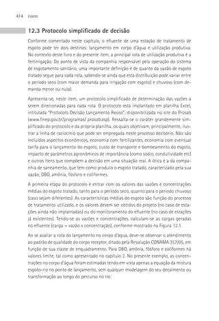 414   ESGOTO



      12.3 Protocolo simplificado de decisão
      Conforme comentado neste capítulo, o efluente de uma estação de tratamento de
      esgoto pode ter dois destinos: lançamento em corpo d’água e utilização produtiva.
      No contexto deste livro e do presente item, a principal rota de utilização produtiva é a
      fertirrigação. Do ponto de vista da companhia responsável pela operação do sistema
      de esgotamento sanitário, uma importante definição é de quanto da vazão de esgoto
      tratado segue para cada rota, sabendo-se ainda que esta distribuição pode variar entre
      o período seco (com maior demanda para irrigação com esgoto) e chuvoso (com de-
      manda menor ou nula).
      Apresenta-se, neste item, um protocolo simplificado de determinação das vazões a
      serem direcionadas para cada rota. O protocolo está implantado em planilha Excel,
      intitulada “Protocolo Decisão Lançamento Reúso”, disponibilizada no site do Prosab
      (www.finep.gov.br/programas/ prosab.asp). Ressalta-se o caráter grandemente sim-
      plificado do protocolo e da própria planilha, os quais objetivam, principalmente, ilus-
      trar a linha de raciocínio que pode ser empregada neste processo decisório. Não são
      incluídos aspectos econômicos, economia com fertilizantes, economia com eventual
      tarifa para o lançamento do esgoto, custo de transporte e bombeamento do esgoto,
      impacto de parâmetros agronômicos de importância (como sódio, condutividade etc)
      e outros itens que compõem a decisão em uma situação real. A ótica é a da compa-
      nhia de saneamento, que tem como produto o esgoto tratado, caracterizado pela sua
      vazão, DBO, amônia, fósforo e coliformes.
      A primeira etapa do protocolo é entrar com os valores das vazões e concentrações
      médias do esgoto tratado, tanto para o período seco, quanto para o período chuvoso
      (caso sejam diferentes). As características médias do esgoto são função do processo
      de tratamento utilizado, e os valores devem ser obtidos do projeto (no caso de esta-
      ções ainda não implantadas) ou do monitoramento do efluente (no caso de estações
      já existentes). Tendo-se as vazões e concentrações, calculam-se as cargas geradas
      no efluente (carga = vazão x concentração), conforme mostrado na Figura 12.1.
      Ao se avaliar a rota do lançamento no corpo d’água, deve-se observar o atendimento
      ao padrão de qualidade do corpo receptor, ditado pela Resolução CONAMA 357/05, em
      função de sua classe de enquadramento. Para DBO, amônia, fósforo e coliformes há
      valores limite, tal como apresentado no capítulo 2. No presente exemplo, as concen-
      trações no corpo d’água foram estimadas tendo em vista apenas a equação da mistura
      esgoto-rio no ponto de lançamento, sem qualquer modelagem do seu decaimento ou
      transformação ao longo do percurso no rio:
 