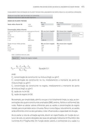 ELEMENTOS PARA DECISãO ACERCA DO REÚSO OU LANçAMENTO DO ESGOTO TRATADO            415




                                                                                               A vazão poderá ser a
                                                                                               mesma do mês seco




                                                                                               As concentrações
                                                                                               poderão ser as mesmas
                                                                                               do período seco




FONTE: ELABORADA PARA ESTE LIVRO.

 Figura 12.1     Dados do esgoto tratado



        Q r . Cr + Q e . C e
Co =                                        Equação12.1
             Qr + Qe

onde:
Co: concentração do constituinte na mistura (mg/L ou g/m3)
Cr: concentração do constituinte no rio, imediatamente a montante do ponto de
mistura (mg/L ou g/m3)
Ce: concentração do constituinte no esgoto, imediatamente a montante do ponto
de mistura (mg/L ou g/m3)
Qr: vazão do rio (m3/d)
Qe: vazão do esgoto (m3/d)

No exemplo, por simplicidade, admitiu-se que o rio é totalmente limpo, ou seja, as con-
centrações dos quatro constituintes analisados (DBO, amônia, fósforo e coliformes) são
nulas. Podem-se adotar valores diferentes para as vazões e concentrações do esgoto
tratado, para os períodos seco e chuvoso. Para o curso d’água, naturalmente, as vazões
serão diferentes entre os dois períodos, e elas influenciarão a capacidade de diluição.
Ao se avaliar a rota da utilização agrícola, devem ser especificados, em função da cul-
tura e do solo, os valores desejados das taxas de aplicação hidráulica (m3/ha.mês) e dos
nutrientes N e P (kg/ha.mês). Em função destes valores, e conhecendo-se a vazão e a
 